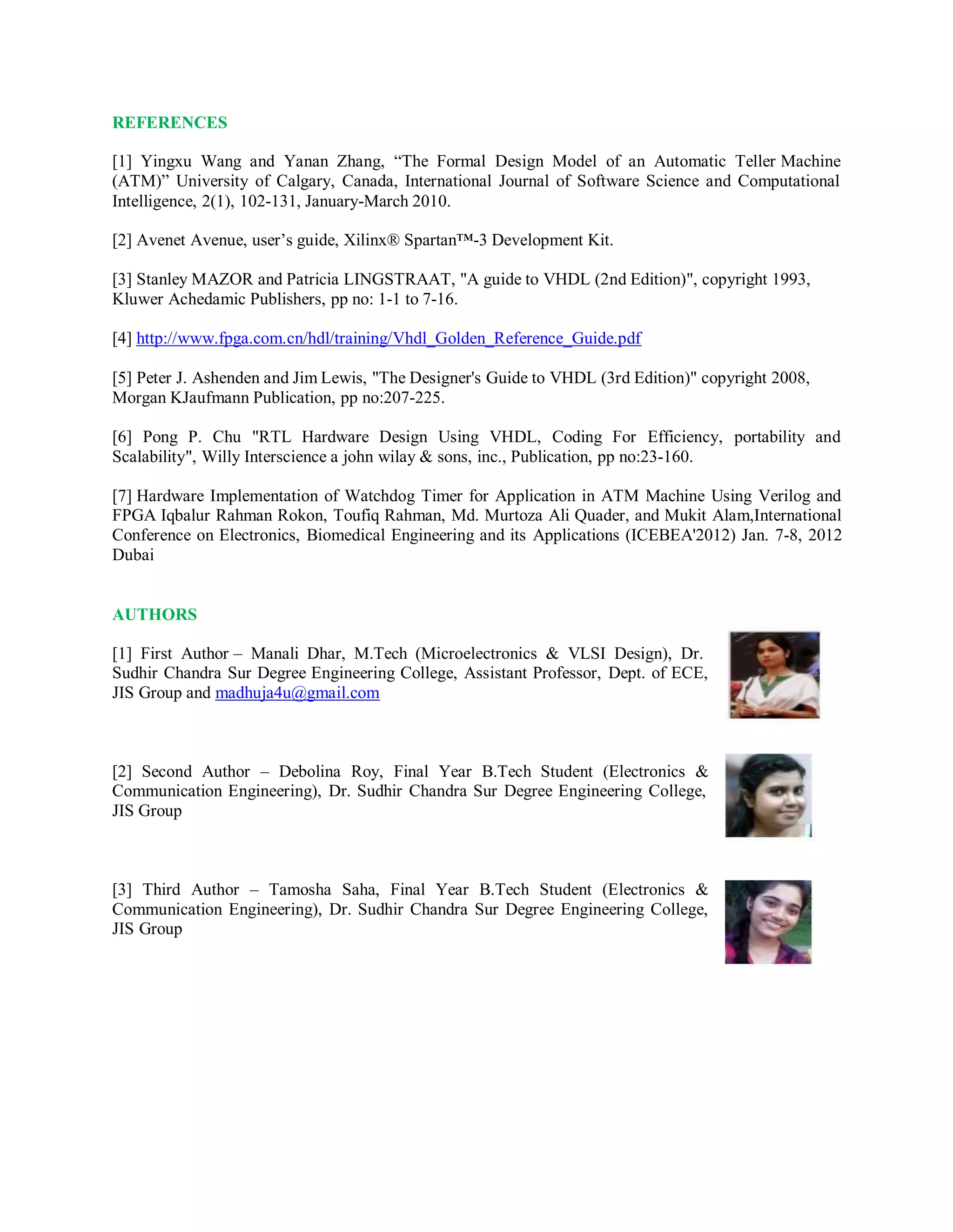 REFERENCES
[1] Yingxu Wang and Yanan Zhang, “The Formal Design Model of an Automatic Teller Machine
(ATM)” University of Calgary, Canada, International Journal of Software Science and Computational
Intelligence, 2(1), 102-131, January-March 2010.
[2] Avenet Avenue, user’s guide, Xilinx® Spartan™-3 Development Kit.
[3] Stanley MAZOR and Patricia LINGSTRAAT, "A guide to VHDL (2nd Edition)", copyright 1993,
Kluwer Achedamic Publishers, pp no: 1-1 to 7-16.
[4] http://www.fpga.com.cn/hdl/training/Vhdl_Golden_Reference_Guide.pdf
[5] Peter J. Ashenden and Jim Lewis, "The Designer's Guide to VHDL (3rd Edition)" copyright 2008,
Morgan KJaufmann Publication, pp no:207-225.
[6] Pong P. Chu "RTL Hardware Design Using VHDL, Coding For Efficiency, portability and
Scalability", Willy Interscience a john wilay & sons, inc., Publication, pp no:23-160.
[7] Hardware Implementation of Watchdog Timer for Application in ATM Machine Using Verilog and
FPGA Iqbalur Rahman Rokon, Toufiq Rahman, Md. Murtoza Ali Quader, and Mukit Alam,International
Conference on Electronics, Biomedical Engineering and its Applications (ICEBEA'2012) Jan. 7-8, 2012
Dubai
AUTHORS
[1] First Author – Manali Dhar, M.Tech (Microelectronics & VLSI Design), Dr.
Sudhir Chandra Sur Degree Engineering College, Assistant Professor, Dept. of ECE,
JIS Group and madhuja4u@gmail.com
[2] Second Author – Debolina Roy, Final Year B.Tech Student (Electronics &
Communication Engineering), Dr. Sudhir Chandra Sur Degree Engineering College,
JIS Group
[3] Third Author – Tamosha Saha, Final Year B.Tech Student (Electronics &
Communication Engineering), Dr. Sudhir Chandra Sur Degree Engineering College,
JIS Group
 
