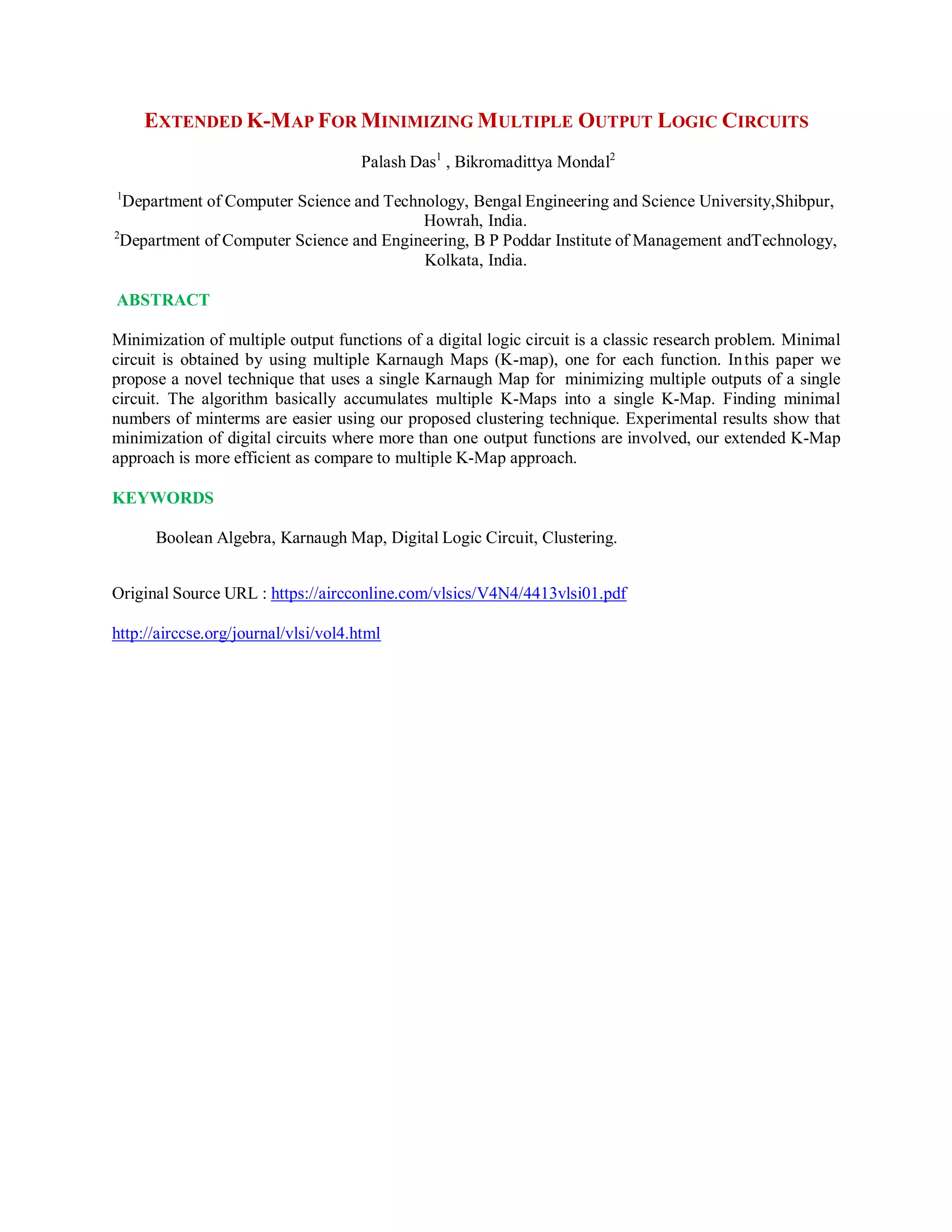 EXTENDED K-MAP FOR MINIMIZING MULTIPLE OUTPUT LOGIC CIRCUITS
Palash Das1
, Bikromadittya Mondal2
1
Department of Computer Science and Technology, Bengal Engineering and Science University,Shibpur,
Howrah, India.
2
Department of Computer Science and Engineering, B P Poddar Institute of Management andTechnology,
Kolkata, India.
ABSTRACT
Minimization of multiple output functions of a digital logic circuit is a classic research problem. Minimal
circuit is obtained by using multiple Karnaugh Maps (K-map), one for each function. Inthis paper we
propose a novel technique that uses a single Karnaugh Map for minimizing multiple outputs of a single
circuit. The algorithm basically accumulates multiple K-Maps into a single K-Map. Finding minimal
numbers of minterms are easier using our proposed clustering technique. Experimental results show that
minimization of digital circuits where more than one output functions are involved, our extended K-Map
approach is more efficient as compare to multiple K-Map approach.
KEYWORDS
Boolean Algebra, Karnaugh Map, Digital Logic Circuit, Clustering.
Original Source URL : https://aircconline.com/vlsics/V4N4/4413vlsi01.pdf
http://airccse.org/journal/vlsi/vol4.html
 