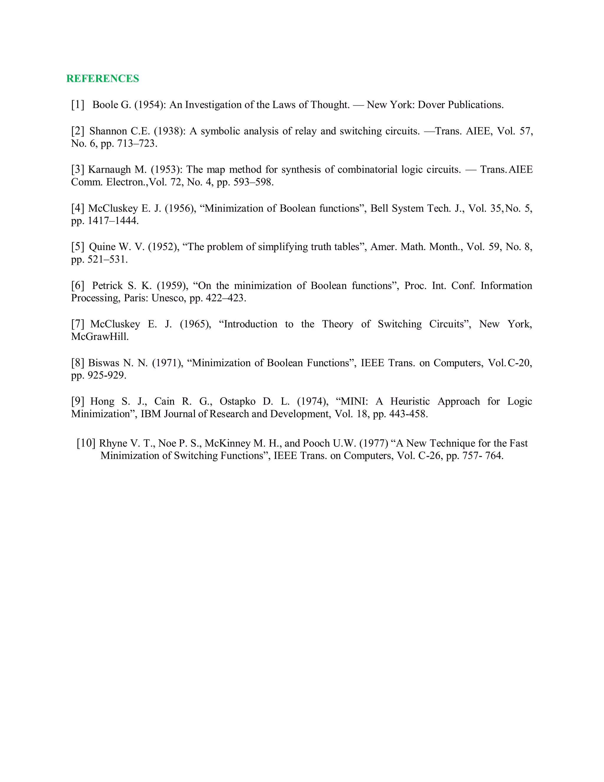REFERENCES
[1] Boole G. (1954): An Investigation of the Laws of Thought. — New York: Dover Publications.
[2] Shannon C.E. (1938): A symbolic analysis of relay and switching circuits. —Trans. AIEE, Vol. 57,
No. 6, pp. 713–723.
[3] Karnaugh M. (1953): The map method for synthesis of combinatorial logic circuits. — Trans.AIEE
Comm. Electron.,Vol. 72, No. 4, pp. 593–598.
[4] McCluskey E. J. (1956), “Minimization of Boolean functions”, Bell System Tech. J., Vol. 35,No. 5,
pp. 1417–1444.
[5] Quine W. V. (1952), “The problem of simplifying truth tables”, Amer. Math. Month., Vol. 59, No. 8,
pp. 521–531.
[6] Petrick S. K. (1959), “On the minimization of Boolean functions”, Proc. Int. Conf. Information
Processing, Paris: Unesco, pp. 422–423.
[7] McCluskey E. J. (1965), “Introduction to the Theory of Switching Circuits”, New York,
McGrawHill.
[8] Biswas N. N. (1971), “Minimization of Boolean Functions”, IEEE Trans. on Computers, Vol.C-20,
pp. 925-929.
[9] Hong S. J., Cain R. G., Ostapko D. L. (1974), “MINI: A Heuristic Approach for Logic
Minimization”, IBM Journal of Research and Development, Vol. 18, pp. 443-458.
[10] Rhyne V. T., Noe P. S., McKinney M. H., and Pooch U.W. (1977) “A New Technique for the Fast
Minimization of Switching Functions”, IEEE Trans. on Computers, Vol. C-26, pp. 757- 764.
 