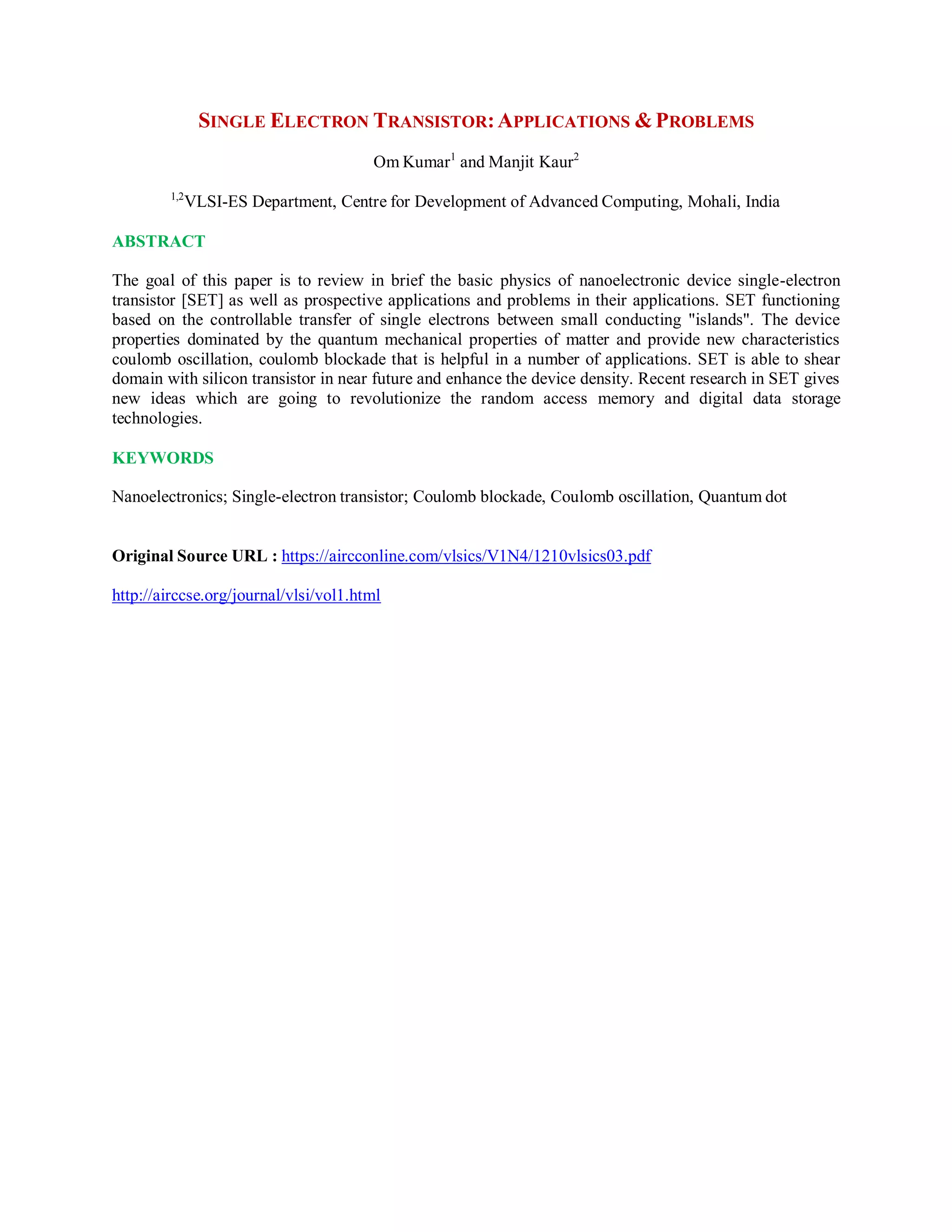 SINGLE ELECTRON TRANSISTOR:APPLICATIONS &PROBLEMS
Om Kumar1
and Manjit Kaur2
1,2
VLSI-ES Department, Centre for Development of Advanced Computing, Mohali, India
ABSTRACT
The goal of this paper is to review in brief the basic physics of nanoelectronic device single-electron
transistor [SET] as well as prospective applications and problems in their applications. SET functioning
based on the controllable transfer of single electrons between small conducting "islands". The device
properties dominated by the quantum mechanical properties of matter and provide new characteristics
coulomb oscillation, coulomb blockade that is helpful in a number of applications. SET is able to shear
domain with silicon transistor in near future and enhance the device density. Recent research in SET gives
new ideas which are going to revolutionize the random access memory and digital data storage
technologies.
KEYWORDS
Nanoelectronics; Single-electron transistor; Coulomb blockade, Coulomb oscillation, Quantum dot
Original Source URL : https://aircconline.com/vlsics/V1N4/1210vlsics03.pdf
http://airccse.org/journal/vlsi/vol1.html
 
