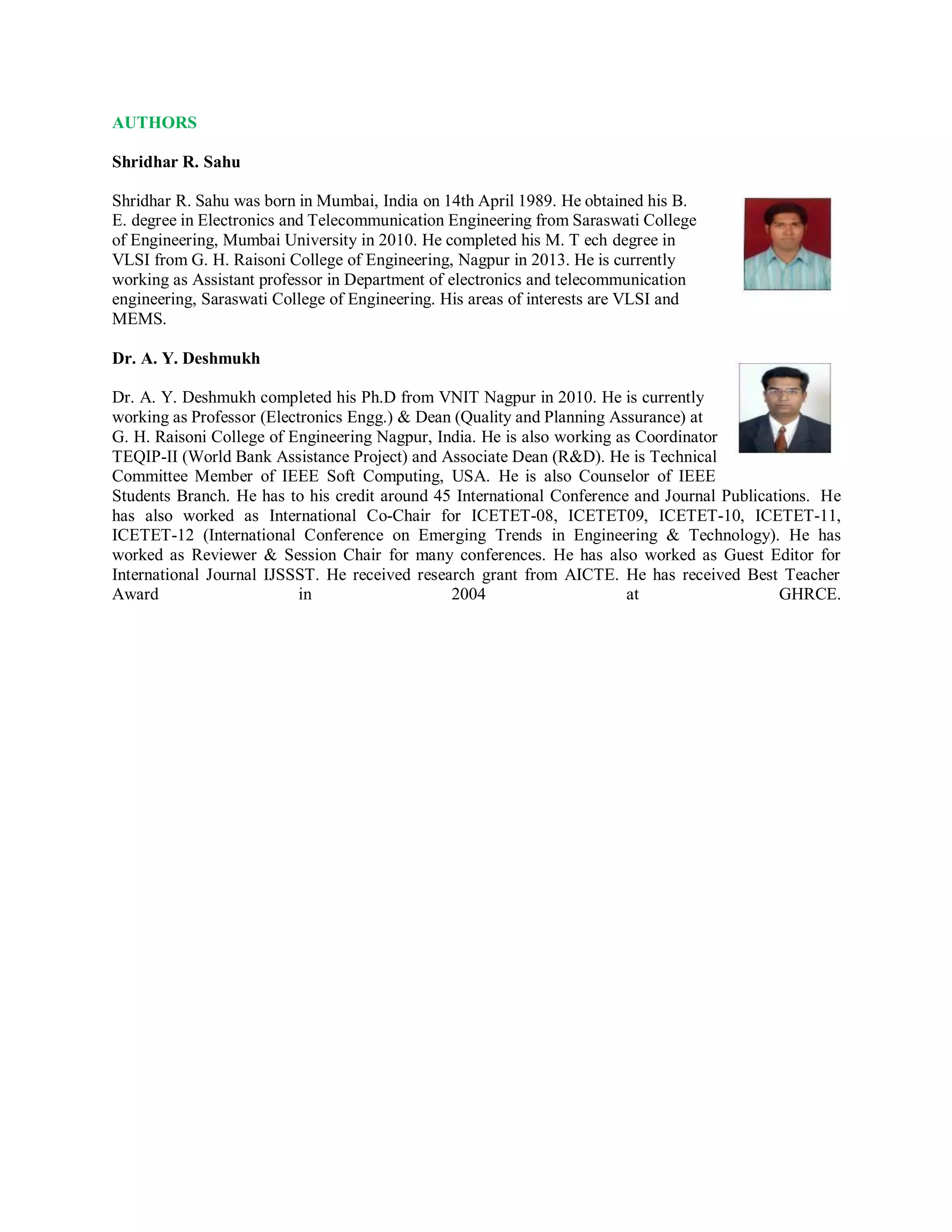 AUTHORS
Shridhar R. Sahu
Shridhar R. Sahu was born in Mumbai, India on 14th April 1989. He obtained his B.
E. degree in Electronics and Telecommunication Engineering from Saraswati College
of Engineering, Mumbai University in 2010. He completed his M. T ech degree in
VLSI from G. H. Raisoni College of Engineering, Nagpur in 2013. He is currently
working as Assistant professor in Department of electronics and telecommunication
engineering, Saraswati College of Engineering. His areas of interests are VLSI and
MEMS.
Dr. A. Y. Deshmukh
Dr. A. Y. Deshmukh completed his Ph.D from VNIT Nagpur in 2010. He is currently
working as Professor (Electronics Engg.) & Dean (Quality and Planning Assurance) at
G. H. Raisoni College of Engineering Nagpur, India. He is also working as Coordinator
TEQIP-II (World Bank Assistance Project) and Associate Dean (R&D). He is Technical
Committee Member of IEEE Soft Computing, USA. He is also Counselor of IEEE
Students Branch. He has to his credit around 45 International Conference and Journal Publications. He
has also worked as International Co-Chair for ICETET-08, ICETET09, ICETET-10, ICETET-11,
ICETET-12 (International Conference on Emerging Trends in Engineering & Technology). He has
worked as Reviewer & Session Chair for many conferences. He has also worked as Guest Editor for
International Journal IJSSST. He received research grant from AICTE. He has received Best Teacher
Award in 2004 at GHRCE.
 