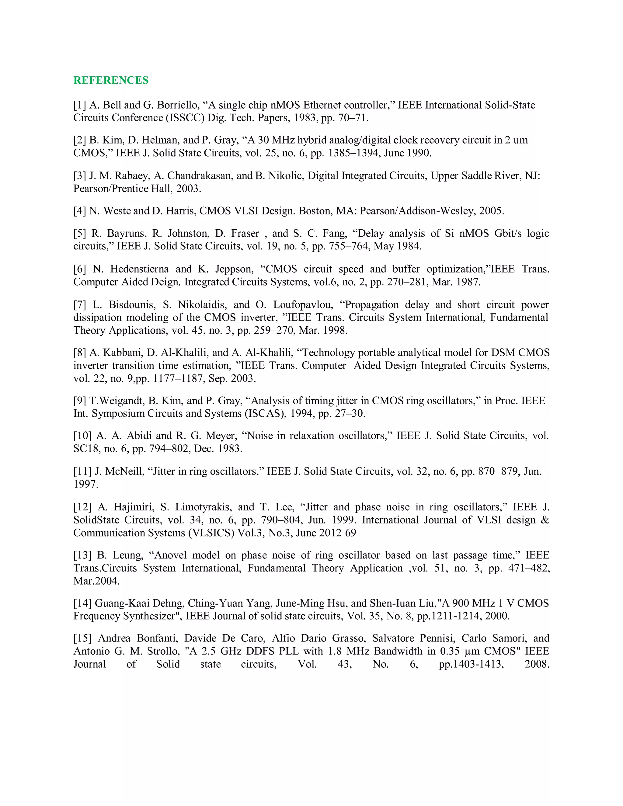 REFERENCES
[1] A. Bell and G. Borriello, “A single chip nMOS Ethernet controller,” IEEE International Solid-State
Circuits Conference (ISSCC) Dig. Tech. Papers, 1983, pp. 70–71.
[2] B. Kim, D. Helman, and P. Gray, “A 30 MHz hybrid analog/digital clock recovery circuit in 2 um
CMOS,” IEEE J. Solid State Circuits, vol. 25, no. 6, pp. 1385–1394, June 1990.
[3] J. M. Rabaey, A. Chandrakasan, and B. Nikolic, Digital Integrated Circuits, Upper Saddle River, NJ:
Pearson/Prentice Hall, 2003.
[4] N. Weste and D. Harris, CMOS VLSI Design. Boston, MA: Pearson/Addison-Wesley, 2005.
[5] R. Bayruns, R. Johnston, D. Fraser , and S. C. Fang, “Delay analysis of Si nMOS Gbit/s logic
circuits,” IEEE J. Solid State Circuits, vol. 19, no. 5, pp. 755–764, May 1984.
[6] N. Hedenstierna and K. Jeppson, “CMOS circuit speed and buffer optimization,”IEEE Trans.
Computer Aided Deign. Integrated Circuits Systems, vol.6, no. 2, pp. 270–281, Mar. 1987.
[7] L. Bisdounis, S. Nikolaidis, and O. Loufopavlou, “Propagation delay and short circuit power
dissipation modeling of the CMOS inverter, ”IEEE Trans. Circuits System International, Fundamental
Theory Applications, vol. 45, no. 3, pp. 259–270, Mar. 1998.
[8] A. Kabbani, D. Al-Khalili, and A. Al-Khalili, “Technology portable analytical model for DSM CMOS
inverter transition time estimation, ”IEEE Trans. Computer Aided Design Integrated Circuits Systems,
vol. 22, no. 9,pp. 1177–1187, Sep. 2003.
[9] T.Weigandt, B. Kim, and P. Gray, “Analysis of timing jitter in CMOS ring oscillators,” in Proc. IEEE
Int. Symposium Circuits and Systems (ISCAS), 1994, pp. 27–30.
[10] A. A. Abidi and R. G. Meyer, “Noise in relaxation oscillators,” IEEE J. Solid State Circuits, vol.
SC18, no. 6, pp. 794–802, Dec. 1983.
[11] J. McNeill, “Jitter in ring oscillators,” IEEE J. Solid State Circuits, vol. 32, no. 6, pp. 870–879, Jun.
1997.
[12] A. Hajimiri, S. Limotyrakis, and T. Lee, “Jitter and phase noise in ring oscillators,” IEEE J.
SolidState Circuits, vol. 34, no. 6, pp. 790–804, Jun. 1999. International Journal of VLSI design &
Communication Systems (VLSICS) Vol.3, No.3, June 2012 69
[13] B. Leung, “Anovel model on phase noise of ring oscillator based on last passage time,” IEEE
Trans.Circuits System International, Fundamental Theory Application ,vol. 51, no. 3, pp. 471–482,
Mar.2004.
[14] Guang-Kaai Dehng, Ching-Yuan Yang, June-Ming Hsu, and Shen-Iuan Liu,"A 900 MHz 1 V CMOS
Frequency Synthesizer", IEEE Journal of solid state circuits, Vol. 35, No. 8, pp.1211-1214, 2000.
[15] Andrea Bonfanti, Davide De Caro, Alfio Dario Grasso, Salvatore Pennisi, Carlo Samori, and
Antonio G. M. Strollo, "A 2.5 GHz DDFS PLL with 1.8 MHz Bandwidth in 0.35 µm CMOS" IEEE
Journal of Solid state circuits, Vol. 43, No. 6, pp.1403-1413, 2008.
 