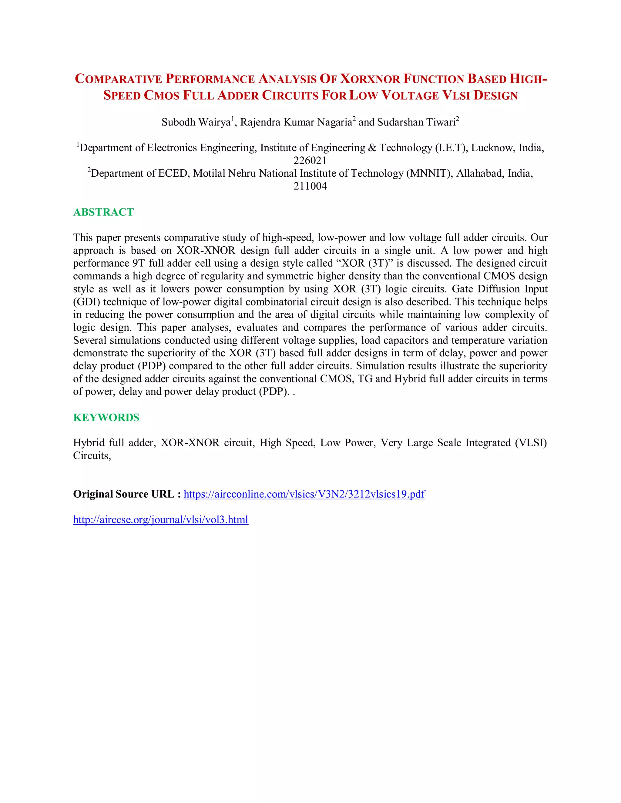 COMPARATIVE PERFORMANCE ANALYSIS OF XORXNOR FUNCTION BASED HIGH-
SPEED CMOS FULL ADDER CIRCUITS FOR LOW VOLTAGE VLSI DESIGN
Subodh Wairya1
, Rajendra Kumar Nagaria2
and Sudarshan Tiwari2
1
Department of Electronics Engineering, Institute of Engineering & Technology (I.E.T), Lucknow, India,
226021
2
Department of ECED, Motilal Nehru National Institute of Technology (MNNIT), Allahabad, India,
211004
ABSTRACT
This paper presents comparative study of high-speed, low-power and low voltage full adder circuits. Our
approach is based on XOR-XNOR design full adder circuits in a single unit. A low power and high
performance 9T full adder cell using a design style called “XOR (3T)” is discussed. The designed circuit
commands a high degree of regularity and symmetric higher density than the conventional CMOS design
style as well as it lowers power consumption by using XOR (3T) logic circuits. Gate Diffusion Input
(GDI) technique of low-power digital combinatorial circuit design is also described. This technique helps
in reducing the power consumption and the area of digital circuits while maintaining low complexity of
logic design. This paper analyses, evaluates and compares the performance of various adder circuits.
Several simulations conducted using different voltage supplies, load capacitors and temperature variation
demonstrate the superiority of the XOR (3T) based full adder designs in term of delay, power and power
delay product (PDP) compared to the other full adder circuits. Simulation results illustrate the superiority
of the designed adder circuits against the conventional CMOS, TG and Hybrid full adder circuits in terms
of power, delay and power delay product (PDP). .
KEYWORDS
Hybrid full adder, XOR-XNOR circuit, High Speed, Low Power, Very Large Scale Integrated (VLSI)
Circuits,
Original Source URL : https://aircconline.com/vlsics/V3N2/3212vlsics19.pdf
http://airccse.org/journal/vlsi/vol3.html
 