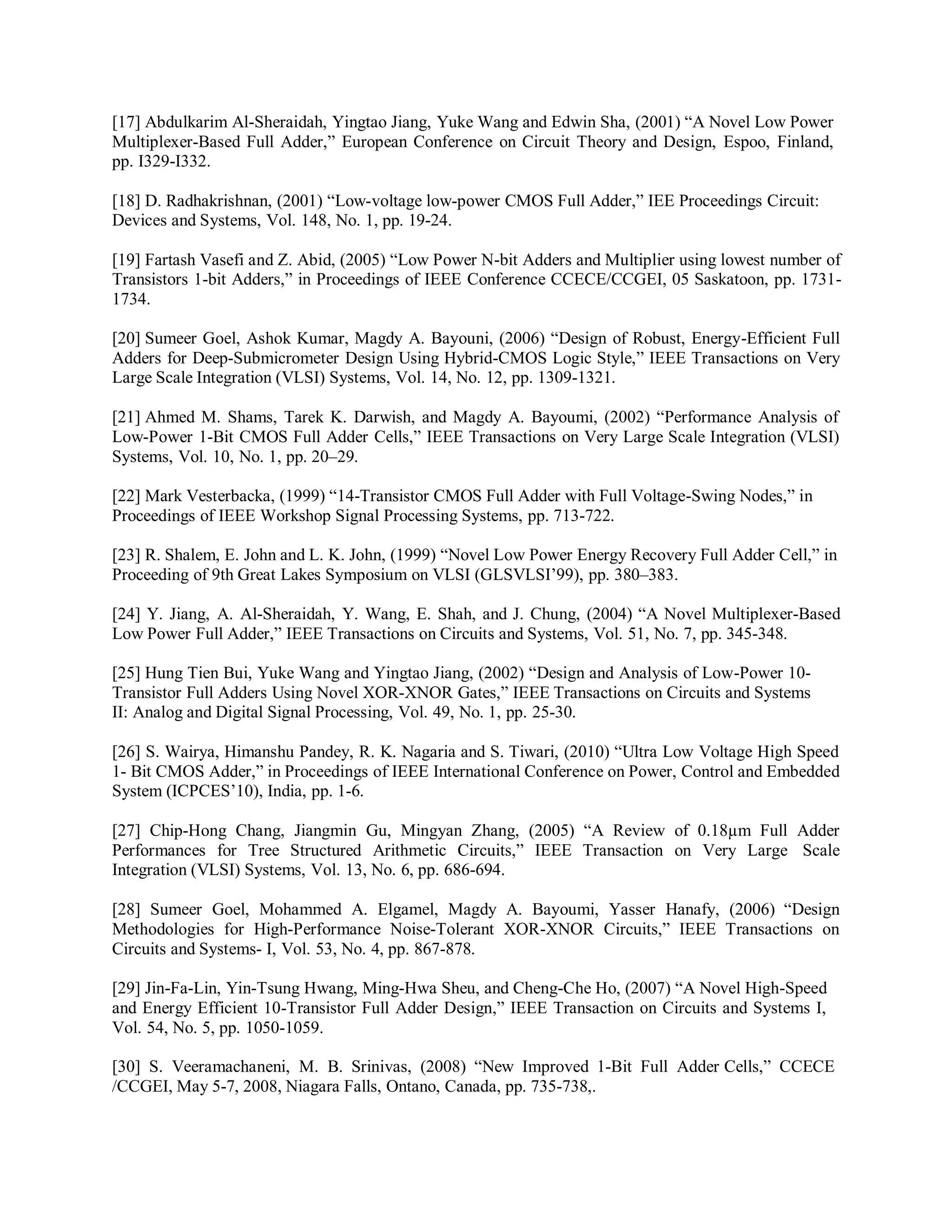 [17] Abdulkarim Al-Sheraidah, Yingtao Jiang, Yuke Wang and Edwin Sha, (2001) “A Novel Low Power
Multiplexer-Based Full Adder,” European Conference on Circuit Theory and Design, Espoo, Finland,
pp. I329-I332.
[18] D. Radhakrishnan, (2001) “Low-voltage low-power CMOS Full Adder,” IEE Proceedings Circuit:
Devices and Systems, Vol. 148, No. 1, pp. 19-24.
[19] Fartash Vasefi and Z. Abid, (2005) “Low Power N-bit Adders and Multiplier using lowest number of
Transistors 1-bit Adders,” in Proceedings of IEEE Conference CCECE/CCGEI, 05 Saskatoon, pp. 1731-
1734.
[20] Sumeer Goel, Ashok Kumar, Magdy A. Bayouni, (2006) “Design of Robust, Energy-Efficient Full
Adders for Deep-Submicrometer Design Using Hybrid-CMOS Logic Style,” IEEE Transactions on Very
Large Scale Integration (VLSI) Systems, Vol. 14, No. 12, pp. 1309-1321.
[21] Ahmed M. Shams, Tarek K. Darwish, and Magdy A. Bayoumi, (2002) “Performance Analysis of
Low-Power 1-Bit CMOS Full Adder Cells,” IEEE Transactions on Very Large Scale Integration (VLSI)
Systems, Vol. 10, No. 1, pp. 20–29.
[22] Mark Vesterbacka, (1999) “14-Transistor CMOS Full Adder with Full Voltage-Swing Nodes,” in
Proceedings of IEEE Workshop Signal Processing Systems, pp. 713-722.
[23] R. Shalem, E. John and L. K. John, (1999) “Novel Low Power Energy Recovery Full Adder Cell,” in
Proceeding of 9th Great Lakes Symposium on VLSI (GLSVLSI’99), pp. 380–383.
[24] Y. Jiang, A. Al-Sheraidah, Y. Wang, E. Shah, and J. Chung, (2004) “A Novel Multiplexer-Based
Low Power Full Adder,” IEEE Transactions on Circuits and Systems, Vol. 51, No. 7, pp. 345-348.
[25] Hung Tien Bui, Yuke Wang and Yingtao Jiang, (2002) “Design and Analysis of Low-Power 10-
Transistor Full Adders Using Novel XOR-XNOR Gates,” IEEE Transactions on Circuits and Systems
II: Analog and Digital Signal Processing, Vol. 49, No. 1, pp. 25-30.
[26] S. Wairya, Himanshu Pandey, R. K. Nagaria and S. Tiwari, (2010) “Ultra Low Voltage High Speed
1- Bit CMOS Adder,” in Proceedings of IEEE International Conference on Power, Control and Embedded
System (ICPCES’10), India, pp. 1-6.
[27] Chip-Hong Chang, Jiangmin Gu, Mingyan Zhang, (2005) “A Review of 0.18µm Full Adder
Performances for Tree Structured Arithmetic Circuits,” IEEE Transaction on Very Large Scale
Integration (VLSI) Systems, Vol. 13, No. 6, pp. 686-694.
[28] Sumeer Goel, Mohammed A. Elgamel, Magdy A. Bayoumi, Yasser Hanafy, (2006) “Design
Methodologies for High-Performance Noise-Tolerant XOR-XNOR Circuits,” IEEE Transactions on
Circuits and Systems- I, Vol. 53, No. 4, pp. 867-878.
[29] Jin-Fa-Lin, Yin-Tsung Hwang, Ming-Hwa Sheu, and Cheng-Che Ho, (2007) “A Novel High-Speed
and Energy Efficient 10-Transistor Full Adder Design,” IEEE Transaction on Circuits and Systems I,
Vol. 54, No. 5, pp. 1050-1059.
[30] S. Veeramachaneni, M. B. Srinivas, (2008) “New Improved 1-Bit Full Adder Cells,” CCECE
/CCGEI, May 5-7, 2008, Niagara Falls, Ontano, Canada, pp. 735-738,.
 