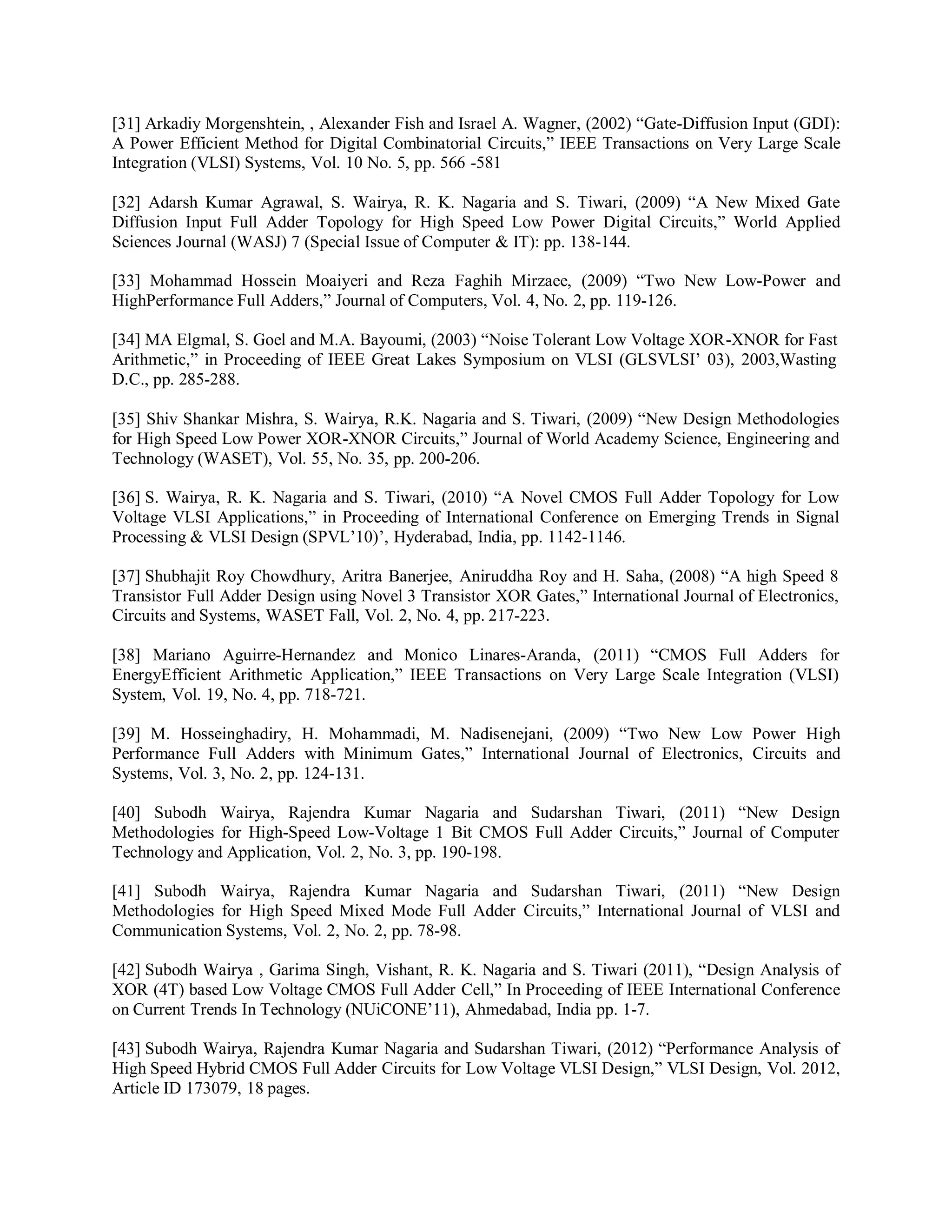 [31] Arkadiy Morgenshtein, , Alexander Fish and Israel A. Wagner, (2002) “Gate-Diffusion Input (GDI):
A Power Efficient Method for Digital Combinatorial Circuits,” IEEE Transactions on Very Large Scale
Integration (VLSI) Systems, Vol. 10 No. 5, pp. 566 -581
[32] Adarsh Kumar Agrawal, S. Wairya, R. K. Nagaria and S. Tiwari, (2009) “A New Mixed Gate
Diffusion Input Full Adder Topology for High Speed Low Power Digital Circuits,” World Applied
Sciences Journal (WASJ) 7 (Special Issue of Computer & IT): pp. 138-144.
[33] Mohammad Hossein Moaiyeri and Reza Faghih Mirzaee, (2009) “Two New Low-Power and
HighPerformance Full Adders,” Journal of Computers, Vol. 4, No. 2, pp. 119-126.
[34] MA Elgmal, S. Goel and M.A. Bayoumi, (2003) “Noise Tolerant Low Voltage XOR-XNOR for Fast
Arithmetic,” in Proceeding of IEEE Great Lakes Symposium on VLSI (GLSVLSI’ 03), 2003,Wasting
D.C., pp. 285-288.
[35] Shiv Shankar Mishra, S. Wairya, R.K. Nagaria and S. Tiwari, (2009) “New Design Methodologies
for High Speed Low Power XOR-XNOR Circuits,” Journal of World Academy Science, Engineering and
Technology (WASET), Vol. 55, No. 35, pp. 200-206.
[36] S. Wairya, R. K. Nagaria and S. Tiwari, (2010) “A Novel CMOS Full Adder Topology for Low
Voltage VLSI Applications,” in Proceeding of International Conference on Emerging Trends in Signal
Processing & VLSI Design (SPVL’10)’, Hyderabad, India, pp. 1142-1146.
[37] Shubhajit Roy Chowdhury, Aritra Banerjee, Aniruddha Roy and H. Saha, (2008) “A high Speed 8
Transistor Full Adder Design using Novel 3 Transistor XOR Gates,” International Journal of Electronics,
Circuits and Systems, WASET Fall, Vol. 2, No. 4, pp. 217-223.
[38] Mariano Aguirre-Hernandez and Monico Linares-Aranda, (2011) “CMOS Full Adders for
EnergyEfficient Arithmetic Application,” IEEE Transactions on Very Large Scale Integration (VLSI)
System, Vol. 19, No. 4, pp. 718-721.
[39] M. Hosseinghadiry, H. Mohammadi, M. Nadisenejani, (2009) “Two New Low Power High
Performance Full Adders with Minimum Gates,” International Journal of Electronics, Circuits and
Systems, Vol. 3, No. 2, pp. 124-131.
[40] Subodh Wairya, Rajendra Kumar Nagaria and Sudarshan Tiwari, (2011) “New Design
Methodologies for High-Speed Low-Voltage 1 Bit CMOS Full Adder Circuits,” Journal of Computer
Technology and Application, Vol. 2, No. 3, pp. 190-198.
[41] Subodh Wairya, Rajendra Kumar Nagaria and Sudarshan Tiwari, (2011) “New Design
Methodologies for High Speed Mixed Mode Full Adder Circuits,” International Journal of VLSI and
Communication Systems, Vol. 2, No. 2, pp. 78-98.
[42] Subodh Wairya , Garima Singh, Vishant, R. K. Nagaria and S. Tiwari (2011), “Design Analysis of
XOR (4T) based Low Voltage CMOS Full Adder Cell,” In Proceeding of IEEE International Conference
on Current Trends In Technology (NUiCONE’11), Ahmedabad, India pp. 1-7.
[43] Subodh Wairya, Rajendra Kumar Nagaria and Sudarshan Tiwari, (2012) “Performance Analysis of
High Speed Hybrid CMOS Full Adder Circuits for Low Voltage VLSI Design,” VLSI Design, Vol. 2012,
Article ID 173079, 18 pages.
 
