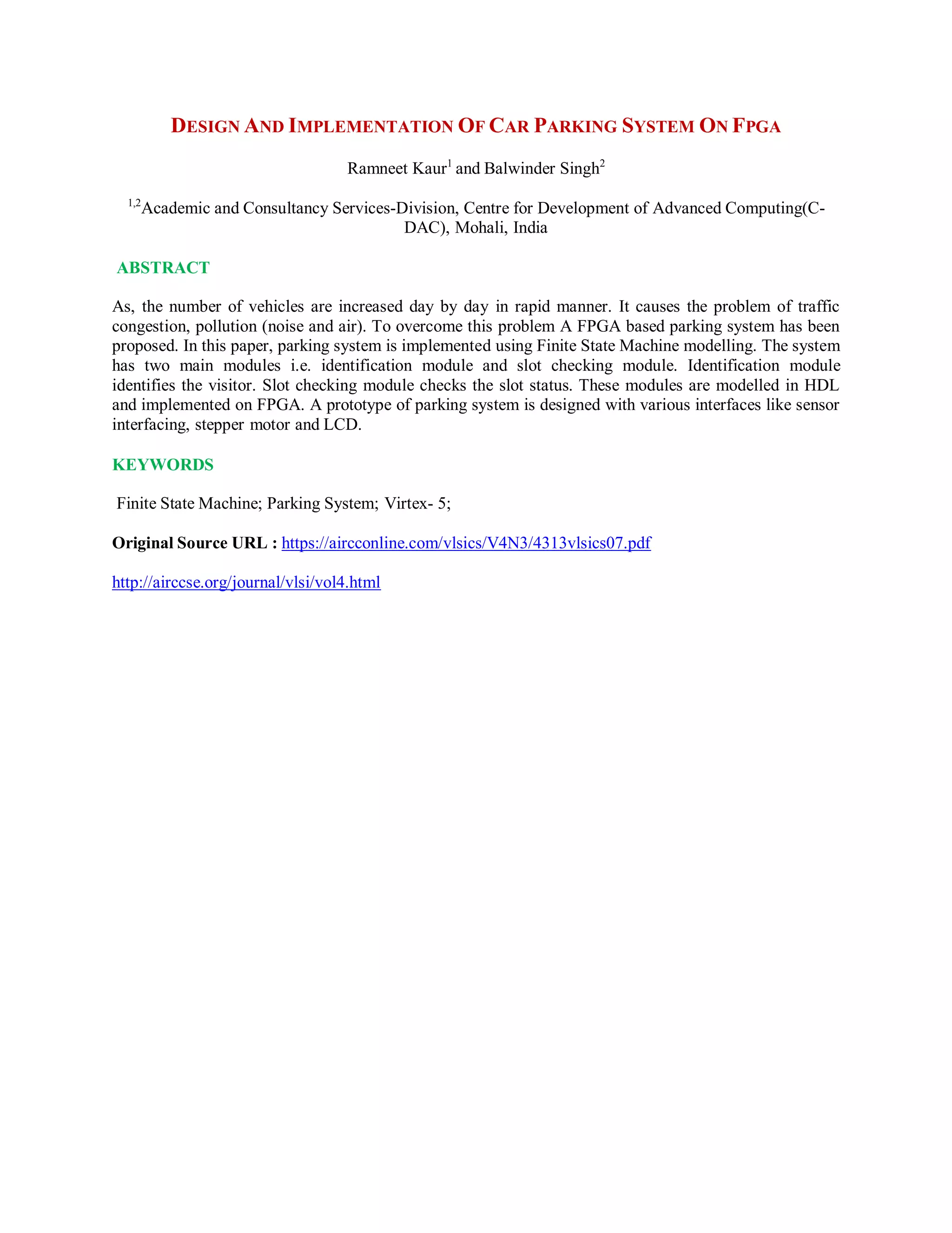 DESIGN AND IMPLEMENTATION OF CAR PARKING SYSTEM ON FPGA
Ramneet Kaur1
and Balwinder Singh2
1,2
Academic and Consultancy Services-Division, Centre for Development of Advanced Computing(C-
DAC), Mohali, India
ABSTRACT
As, the number of vehicles are increased day by day in rapid manner. It causes the problem of traffic
congestion, pollution (noise and air). To overcome this problem A FPGA based parking system has been
proposed. In this paper, parking system is implemented using Finite State Machine modelling. The system
has two main modules i.e. identification module and slot checking module. Identification module
identifies the visitor. Slot checking module checks the slot status. These modules are modelled in HDL
and implemented on FPGA. A prototype of parking system is designed with various interfaces like sensor
interfacing, stepper motor and LCD.
KEYWORDS
Finite State Machine; Parking System; Virtex- 5;
Original Source URL : https://aircconline.com/vlsics/V4N3/4313vlsics07.pdf
http://airccse.org/journal/vlsi/vol4.html
 