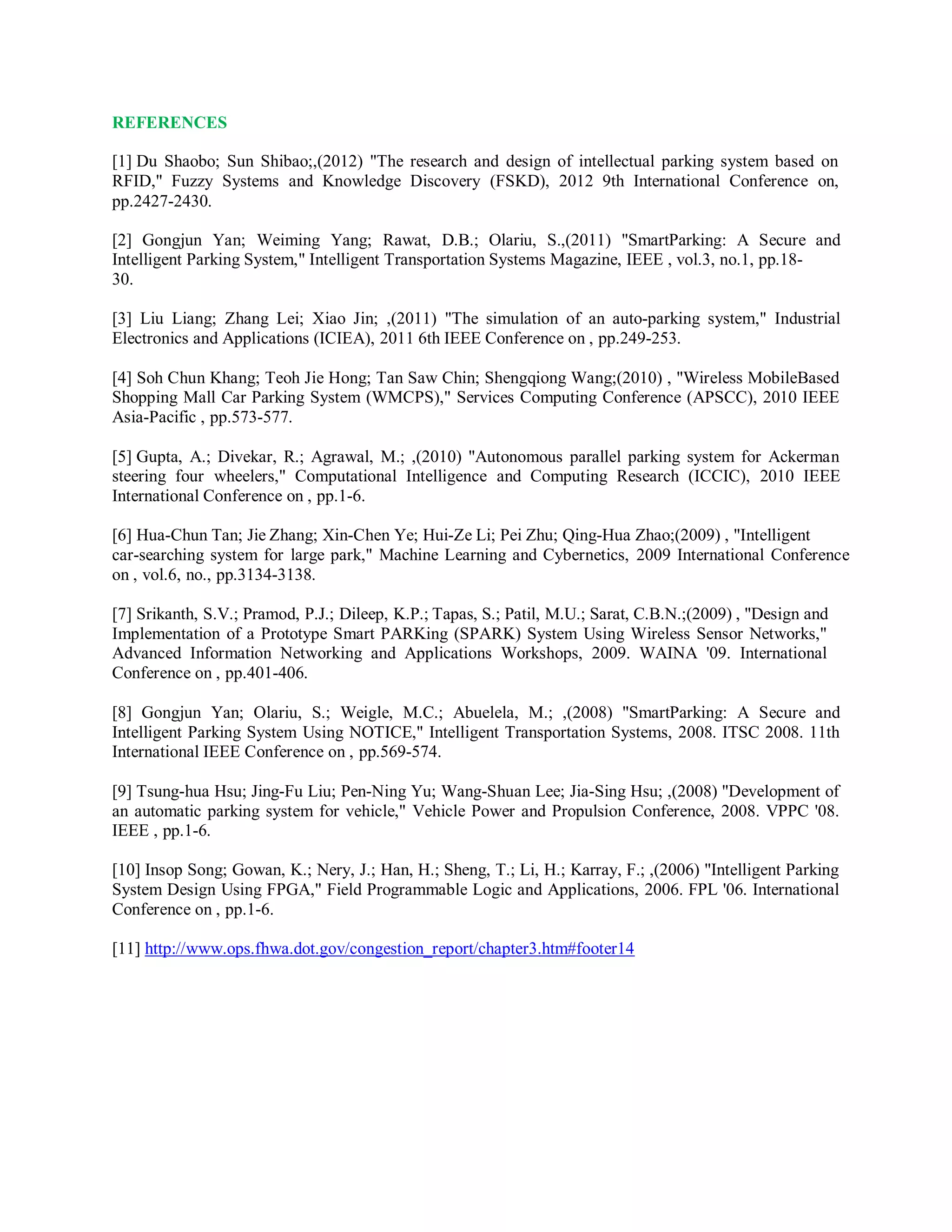 REFERENCES
[1] Du Shaobo; Sun Shibao;,(2012) "The research and design of intellectual parking system based on
RFID," Fuzzy Systems and Knowledge Discovery (FSKD), 2012 9th International Conference on,
pp.2427-2430.
[2] Gongjun Yan; Weiming Yang; Rawat, D.B.; Olariu, S.,(2011) "SmartParking: A Secure and
Intelligent Parking System," Intelligent Transportation Systems Magazine, IEEE , vol.3, no.1, pp.18-
30.
[3] Liu Liang; Zhang Lei; Xiao Jin; ,(2011) "The simulation of an auto-parking system," Industrial
Electronics and Applications (ICIEA), 2011 6th IEEE Conference on , pp.249-253.
[4] Soh Chun Khang; Teoh Jie Hong; Tan Saw Chin; Shengqiong Wang;(2010) , "Wireless MobileBased
Shopping Mall Car Parking System (WMCPS)," Services Computing Conference (APSCC), 2010 IEEE
Asia-Pacific , pp.573-577.
[5] Gupta, A.; Divekar, R.; Agrawal, M.; ,(2010) "Autonomous parallel parking system for Ackerman
steering four wheelers," Computational Intelligence and Computing Research (ICCIC), 2010 IEEE
International Conference on , pp.1-6.
[6] Hua-Chun Tan; Jie Zhang; Xin-Chen Ye; Hui-Ze Li; Pei Zhu; Qing-Hua Zhao;(2009) , "Intelligent
car-searching system for large park," Machine Learning and Cybernetics, 2009 International Conference
on , vol.6, no., pp.3134-3138.
[7] Srikanth, S.V.; Pramod, P.J.; Dileep, K.P.; Tapas, S.; Patil, M.U.; Sarat, C.B.N.;(2009) , "Design and
Implementation of a Prototype Smart PARKing (SPARK) System Using Wireless Sensor Networks,"
Advanced Information Networking and Applications Workshops, 2009. WAINA '09. International
Conference on , pp.401-406.
[8] Gongjun Yan; Olariu, S.; Weigle, M.C.; Abuelela, M.; ,(2008) "SmartParking: A Secure and
Intelligent Parking System Using NOTICE," Intelligent Transportation Systems, 2008. ITSC 2008. 11th
International IEEE Conference on , pp.569-574.
[9] Tsung-hua Hsu; Jing-Fu Liu; Pen-Ning Yu; Wang-Shuan Lee; Jia-Sing Hsu; ,(2008) "Development of
an automatic parking system for vehicle," Vehicle Power and Propulsion Conference, 2008. VPPC '08.
IEEE , pp.1-6.
[10] Insop Song; Gowan, K.; Nery, J.; Han, H.; Sheng, T.; Li, H.; Karray, F.; ,(2006) "Intelligent Parking
System Design Using FPGA," Field Programmable Logic and Applications, 2006. FPL '06. International
Conference on , pp.1-6.
[11] http://www.ops.fhwa.dot.gov/congestion_report/chapter3.htm#footer14
 