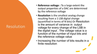 Resolution
• Reference voltage : To a large extent the
output properties of a DAC are determined
by the reference voltage
• Resolution is the smallest analog change
resulting from a 1 LSB digital change
(quantified in terms of N bits) Or Resolution
is the amount of variance in output
voltage for every change of the LSB in
the digital input . The voltage value is a
function of the number of input bits and
the reference voltage value
• Increasing the number of bits results in a
finite resolution
 