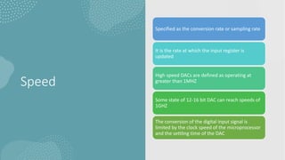 Speed
Specified as the conversion rate or sampling rate
It is the rate at which the input register is
updated
High speed DACs are defined as operating at
greater than 1MHZ
Some state of 12-16 bit DAC can reach speeds of
1GHZ
The conversion of the digital input signal is
limited by the clock speed of the microprocessor
and the settling time of the DAC
 