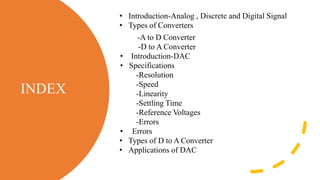 INDEX
• Introduction-Analog , Discrete and Digital Signal
• Types of Converters
-A to D Converter
-D to A Converter
• Introduction-DAC
• Specifications
-Resolution
-Speed
-Linearity
-Settling Time
-Reference Voltages
-Errors
• Errors
• Types of D to A Converter
• Applications of DAC
 