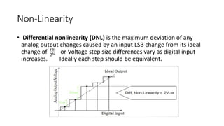 Non-Linearity
• Differential nonlinearity (DNL) is the maximum deviation of any
analog output changes caused by an input LSB change from its ideal
change of or Voltage step size differences vary as digital input
increases. Ideally each step should be equivalent.
 