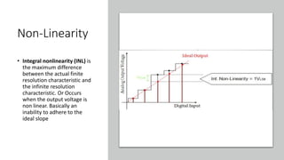 Non-Linearity
• Integral nonlinearity (INL) is
the maximum difference
between the actual finite
resolution characteristic and
the infinite resolution
characteristic. Or Occurs
when the output voltage is
non linear. Basically an
inability to adhere to the
ideal slope
 