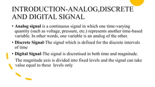 INTRODUCTION-ANALOG,DISCRETE
AND DIGITAL SIGNAL
• Analog signal is a continuous signal in which one time-varying
quantity (such as voltage, pressure, etc.) represents another time-based
variable. In other words, one variable is an analog of the other.
• Discrete Signal-The signal which is defined for the discrete intervals
of time
• Digital Signal-The signal is discretised in both time and magnitude.
The magnitude axis is divided into fixed levels and the signal can take
value equal to these levels only
 