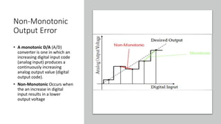 Non-Monotonic
Output Error
• A monotonic D/A (A/D)
converter is one in which an
increasing digital input code
(analog input) produces a
continuously increasing
analog output value (digital
output code).
• Non-Monotonic Occurs when
the an increase in digital
input results in a lower
output voltage
 