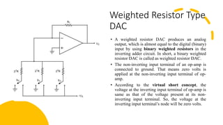 Weighted Resistor Type
DAC
• A weighted resistor DAC produces an analog
output, which is almost equal to the digital (binary)
input by using binary weighted resistors in the
inverting adder circuit. In short, a binary weighted
resistor DAC is called as weighted resistor DAC.
• The non-inverting input terminal of an op-amp is
connected to ground. That means zero volts is
applied at the non-inverting input terminal of op-
amp.
• According to the virtual short concept, the
voltage at the inverting input terminal of op-amp is
same as that of the voltage present at its non-
inverting input terminal. So, the voltage at the
inverting input terminal’s node will be zero volts.
 