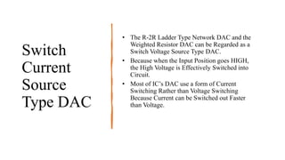 Switch
Current
Source
Type DAC
• The R-2R Ladder Type Network DAC and the
Weighted Resistor DAC can be Regarded as a
Switch Voltage Source Type DAC.
• Because when the Input Position goes HIGH,
the High Voltage is Effectively Switched into
Circuit.
• Most of IC’s DAC use a form of Current
Switching Rather than Voltage Switching
Because Current can be Switched out Faster
than Voltage.
 