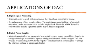 APPLICATIONS OF DAC
1. Digital Signal Processing
• It is much easier to work with signals once they have been converted to binary.
• A good example of this is audio editing. The audio is converted to binary after which
operations can be performed on it. In order to play back this audio, a DAC is used to
convert it into a sound signal that can be played back on a speaker.
2. Digital Power Supplies
• Most microcontrollers are too slow to be a part of a power supply control loop. In order to
change the voltage or current of a power supply, the reference can be changed. This can
be done by connecting a DAC to the output of a microcontroller and using that to change
the reference voltage to a preselected value.
 