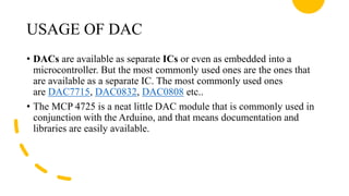 USAGE OF DAC
• DACs are available as separate ICs or even as embedded into a
microcontroller. But the most commonly used ones are the ones that
are available as a separate IC. The most commonly used ones
are DAC7715, DAC0832, DAC0808 etc..
• The MCP 4725 is a neat little DAC module that is commonly used in
conjunction with the Arduino, and that means documentation and
libraries are easily available.
 
