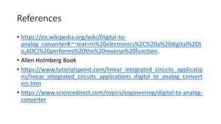 References
• https://en.wikipedia.org/wiki/Digital-to-
analog_converter#:~:text=In%20electronics%2C%20a%20digital%2Dt
o,ADC)%20performs%20the%20reverse%20function.
• Allen Holmberg Book
• https://www.tutorialspoint.com/linear_integrated_circuits_applicatio
ns/linear_integrated_circuits_applications_digital_to_analog_convert
ers.htm
• https://www.sciencedirect.com/topics/engineering/digital-to-analog-
converter
 