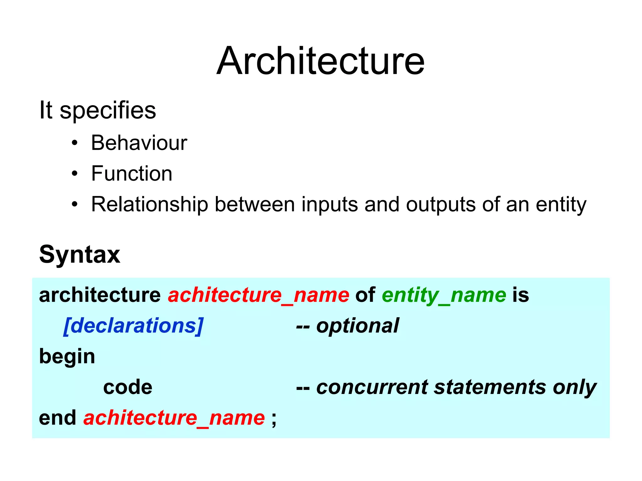 Architecture
It specifies
• Behaviour
• Function
• Relationship between inputs and outputs of an entity
Syntax
architecture achitecture_name of entity_name is
[declarations] -- optional
begin
code -- concurrent statements only
end achitecture_name ;
 