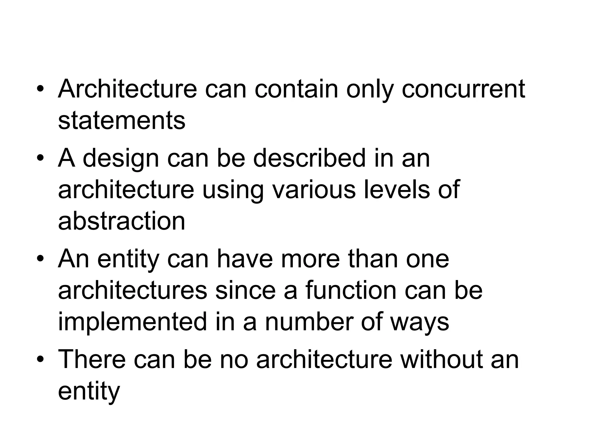 • Architecture can contain only concurrent
statements
• A design can be described in an
architecture using various levels of
abstraction
• An entity can have more than one
architectures since a function can be
implemented in a number of ways
• There can be no architecture without an
entity
 