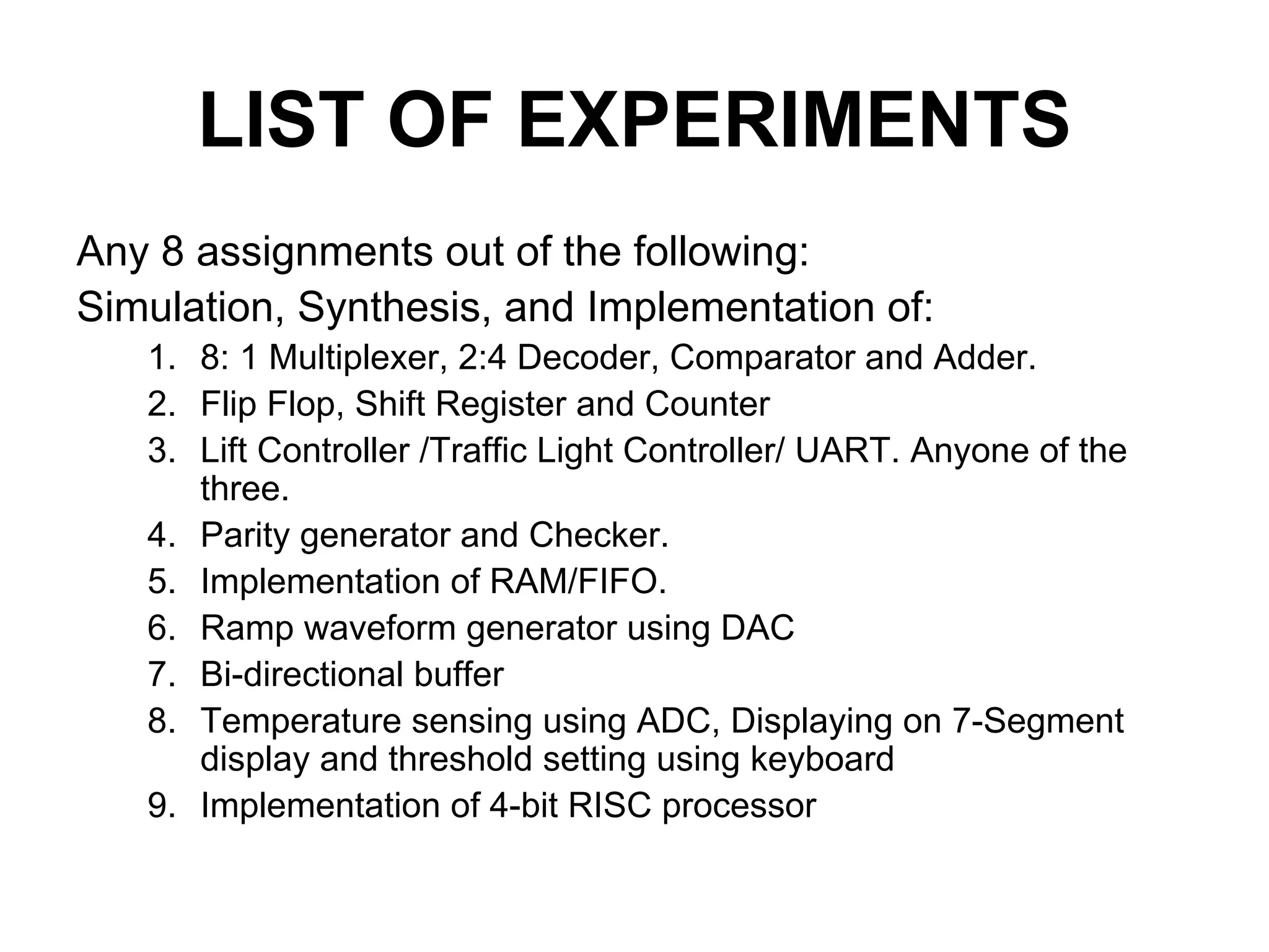 LIST OF EXPERIMENTS
Any 8 assignments out of the following:
Simulation, Synthesis, and Implementation of:
1. 8: 1 Multiplexer, 2:4 Decoder, Comparator and Adder.
2. Flip Flop, Shift Register and Counter
3. Lift Controller /Traffic Light Controller/ UART. Anyone of the
three.
4. Parity generator and Checker.
5. Implementation of RAM/FIFO.
6. Ramp waveform generator using DAC
7. Bi-directional buffer
8. Temperature sensing using ADC, Displaying on 7-Segment
display and threshold setting using keyboard
9. Implementation of 4-bit RISC processor
 
