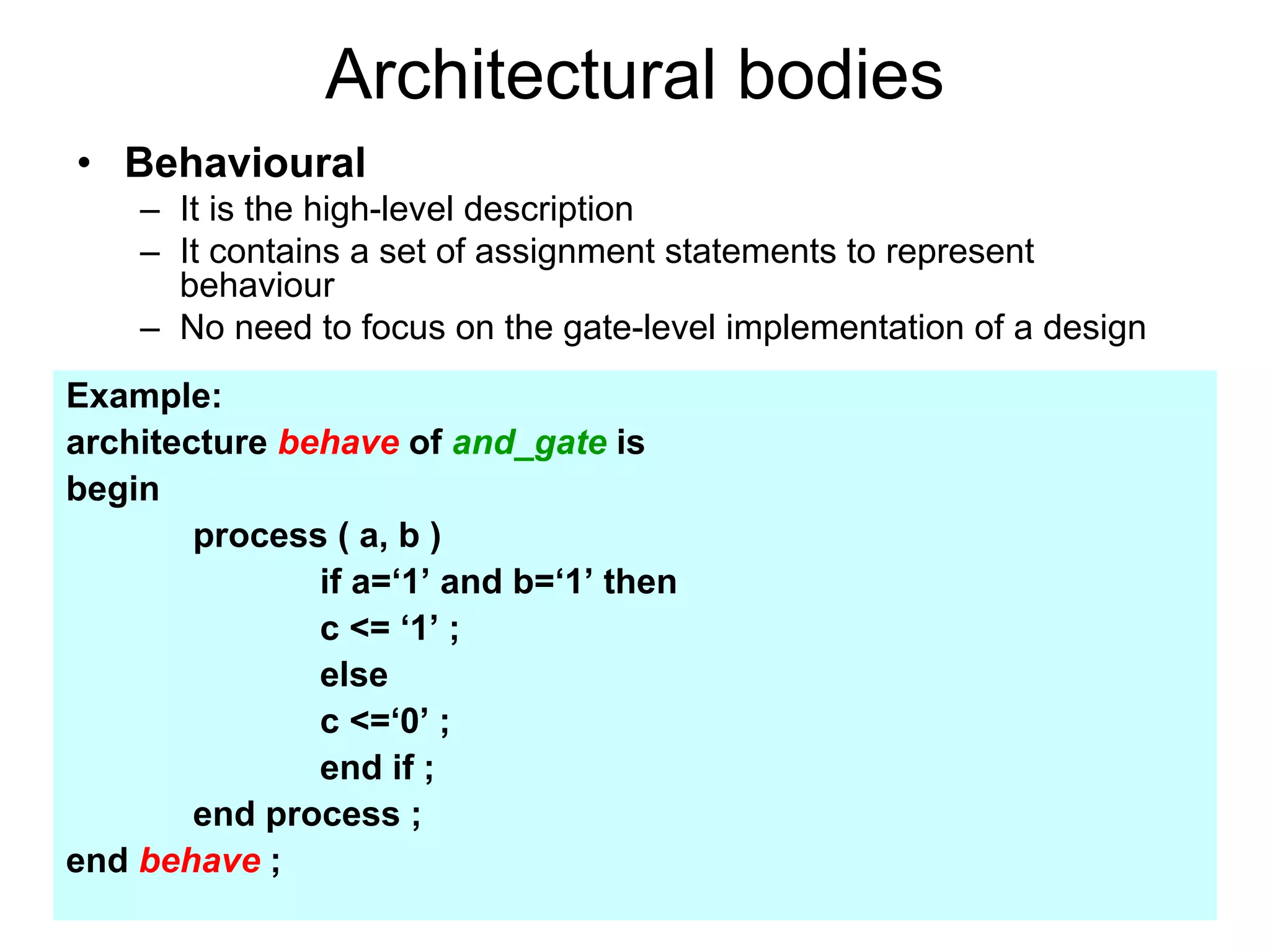 Architectural bodies
• Behavioural
– It is the high-level description
– It contains a set of assignment statements to represent
behaviour
– No need to focus on the gate-level implementation of a design
Example:
architecture behave of and_gate is
begin
process ( a, b )
if a=‘1’ and b=‘1’ then
c <= ‘1’ ;
else
c <=‘0’ ;
end if ;
end process ;
end behave ;
 