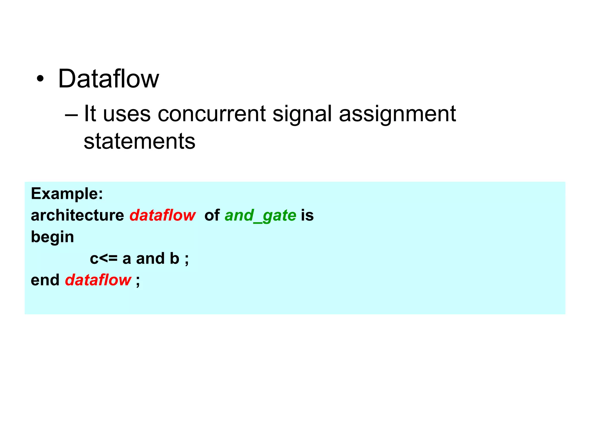• Dataflow
– It uses concurrent signal assignment
statements
Example:
architecture dataflow of and_gate is
begin
c<= a and b ;
end dataflow ;
 
