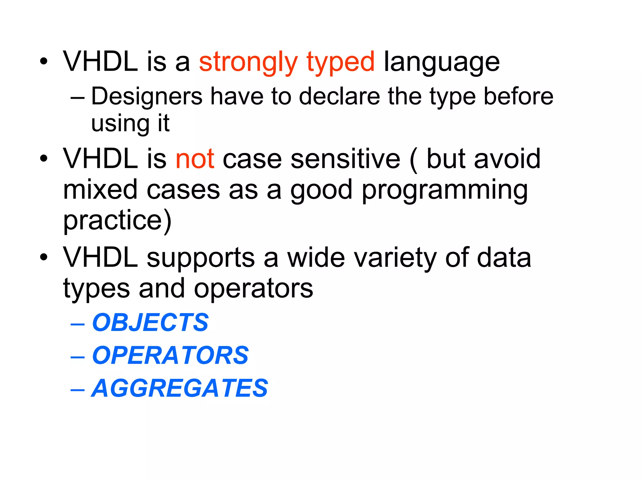 • VHDL is a strongly typed language
– Designers have to declare the type before
using it
• VHDL is not case sensitive ( but avoid
mixed cases as a good programming
practice)
• VHDL supports a wide variety of data
types and operators
– OBJECTS
– OPERATORS
– AGGREGATES
 