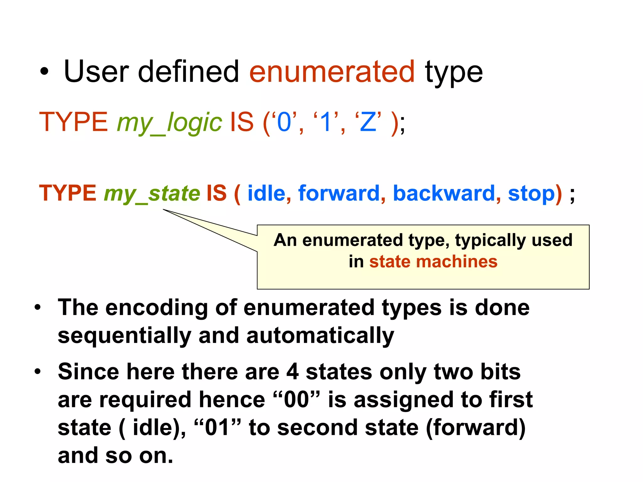 • User defined enumerated type
TYPE my_logic IS (‘0’, ‘1’, ‘Z’ );
TYPE my_state IS ( idle, forward, backward, stop) ;
An enumerated type, typically used
in state machines
• The encoding of enumerated types is done
sequentially and automatically
• Since here there are 4 states only two bits
are required hence “00” is assigned to first
state ( idle), “01” to second state (forward)
and so on.
 