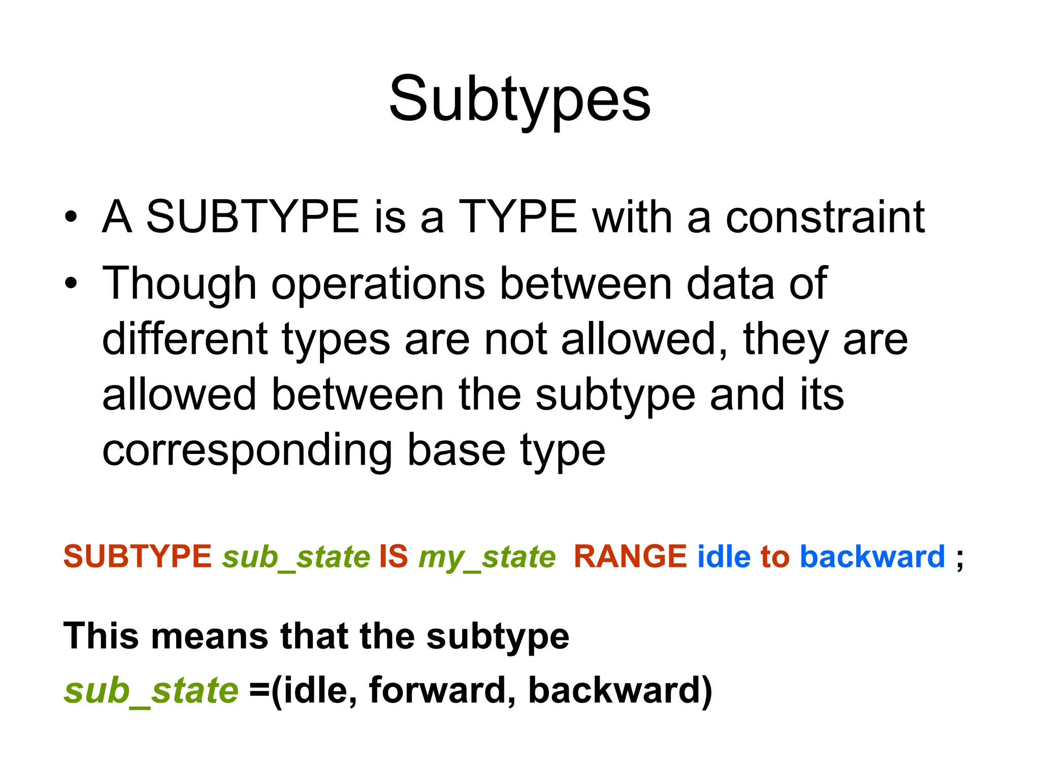 Subtypes
• A SUBTYPE is a TYPE with a constraint
• Though operations between data of
different types are not allowed, they are
allowed between the subtype and its
corresponding base type
SUBTYPE sub_state IS my_state RANGE idle to backward ;
This means that the subtype
sub_state =(idle, forward, backward)
 