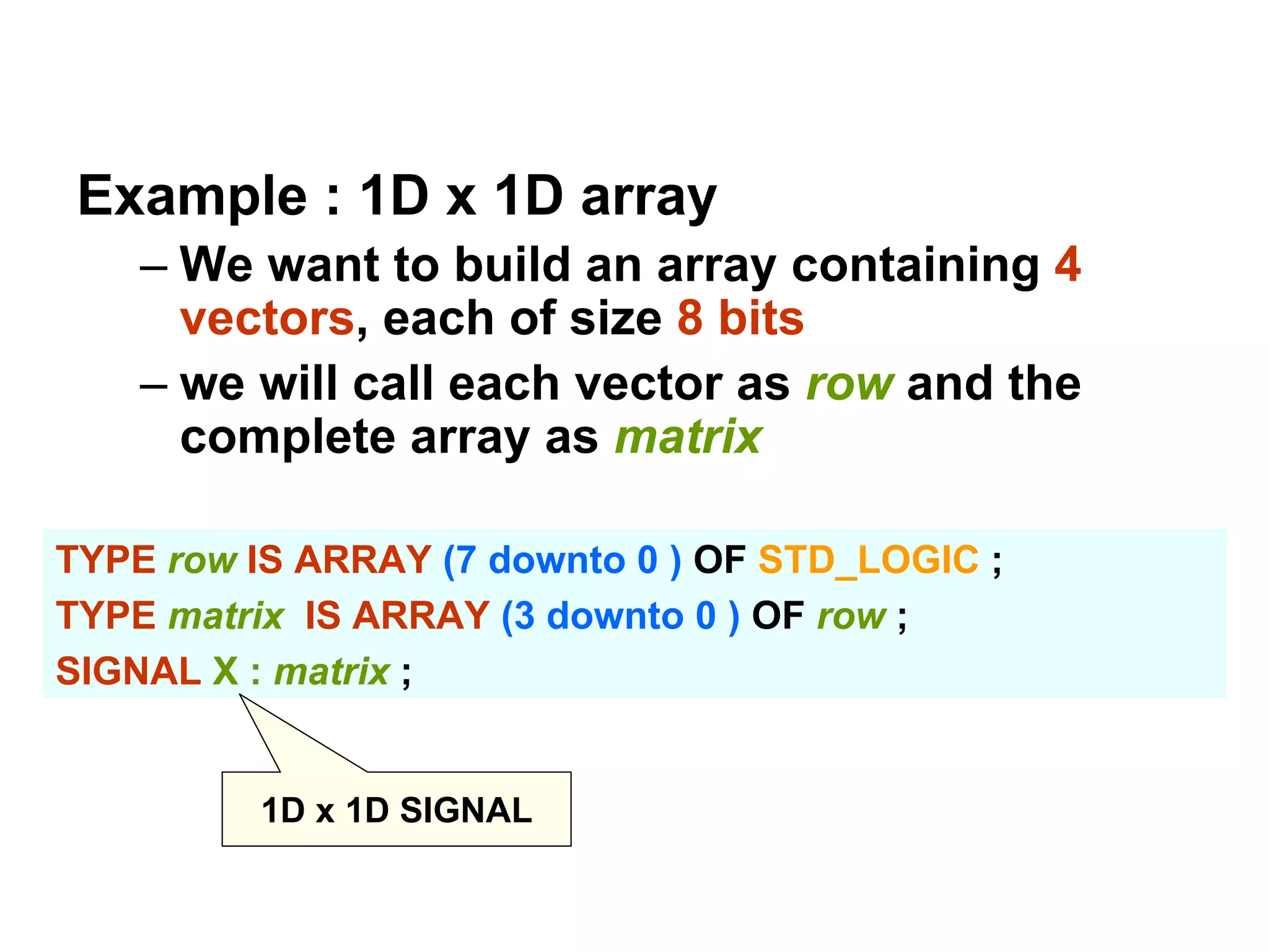 Example : 1D x 1D array
– We want to build an array containing 4
vectors, each of size 8 bits
– we will call each vector as row and the
complete array as matrix
TYPE row IS ARRAY (7 downto 0 ) OF STD_LOGIC ;
TYPE matrix IS ARRAY (3 downto 0 ) OF row ;
SIGNAL X : matrix ;
1D x 1D SIGNAL
 