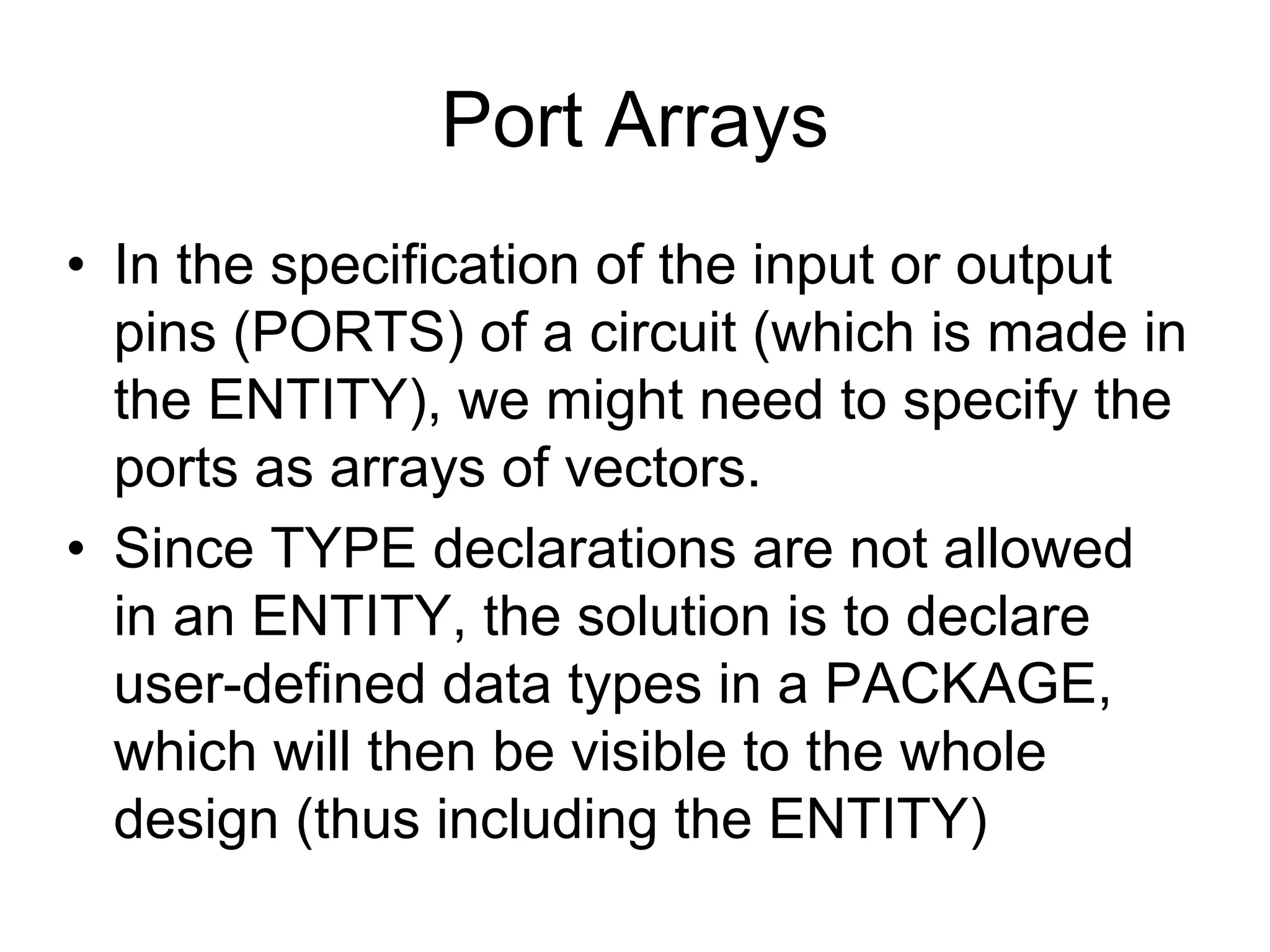 Port Arrays
• In the specification of the input or output
pins (PORTS) of a circuit (which is made in
the ENTITY), we might need to specify the
ports as arrays of vectors.
• Since TYPE declarations are not allowed
in an ENTITY, the solution is to declare
user-defined data types in a PACKAGE,
which will then be visible to the whole
design (thus including the ENTITY)
 