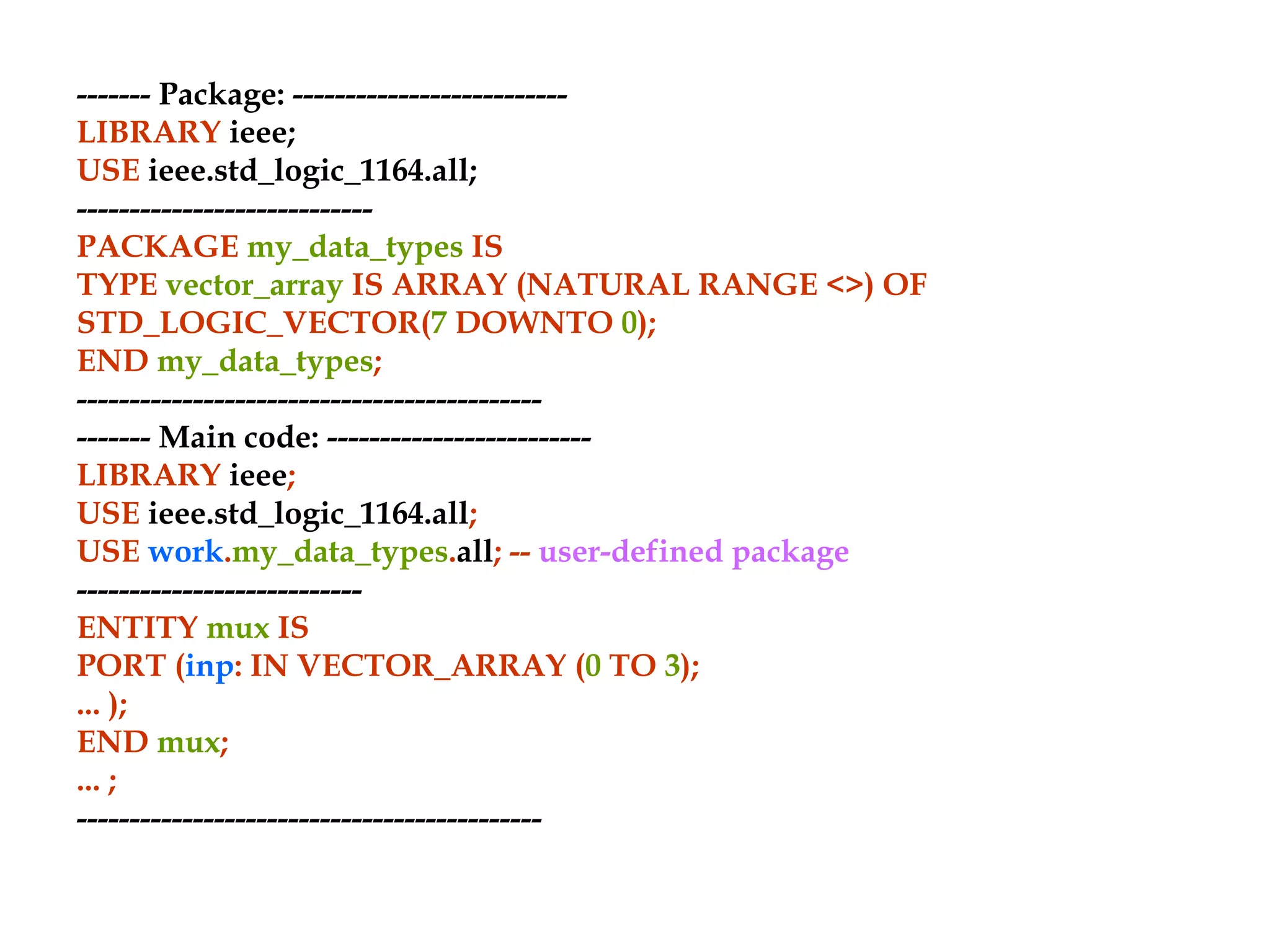 ------- Package: --------------------------
LIBRARY ieee;
USE ieee.std_logic_1164.all;
----------------------------
PACKAGE my_data_types IS
TYPE vector_array IS ARRAY (NATURAL RANGE <>) OF
STD_LOGIC_VECTOR(7 DOWNTO 0);
END my_data_types;
--------------------------------------------
------- Main code: -------------------------
LIBRARY ieee;
USE ieee.std_logic_1164.all;
USE work.my_data_types.all; -- user-defined package
---------------------------
ENTITY mux IS
PORT (inp: IN VECTOR_ARRAY (0 TO 3);
... );
END mux;
... ;
--------------------------------------------
 