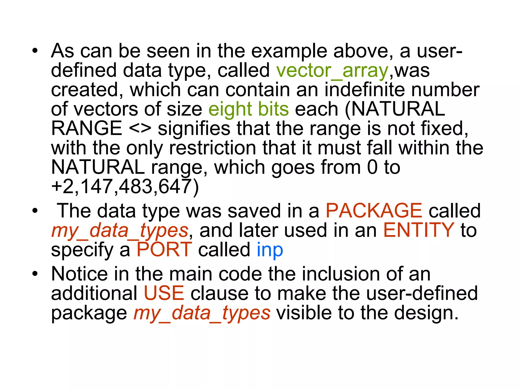 • As can be seen in the example above, a user-
defined data type, called vector_array,was
created, which can contain an indefinite number
of vectors of size eight bits each (NATURAL
RANGE <> signifies that the range is not fixed,
with the only restriction that it must fall within the
NATURAL range, which goes from 0 to
+2,147,483,647)
• The data type was saved in a PACKAGE called
my_data_types, and later used in an ENTITY to
specify a PORT called inp
• Notice in the main code the inclusion of an
additional USE clause to make the user-defined
package my_data_types visible to the design.
 
