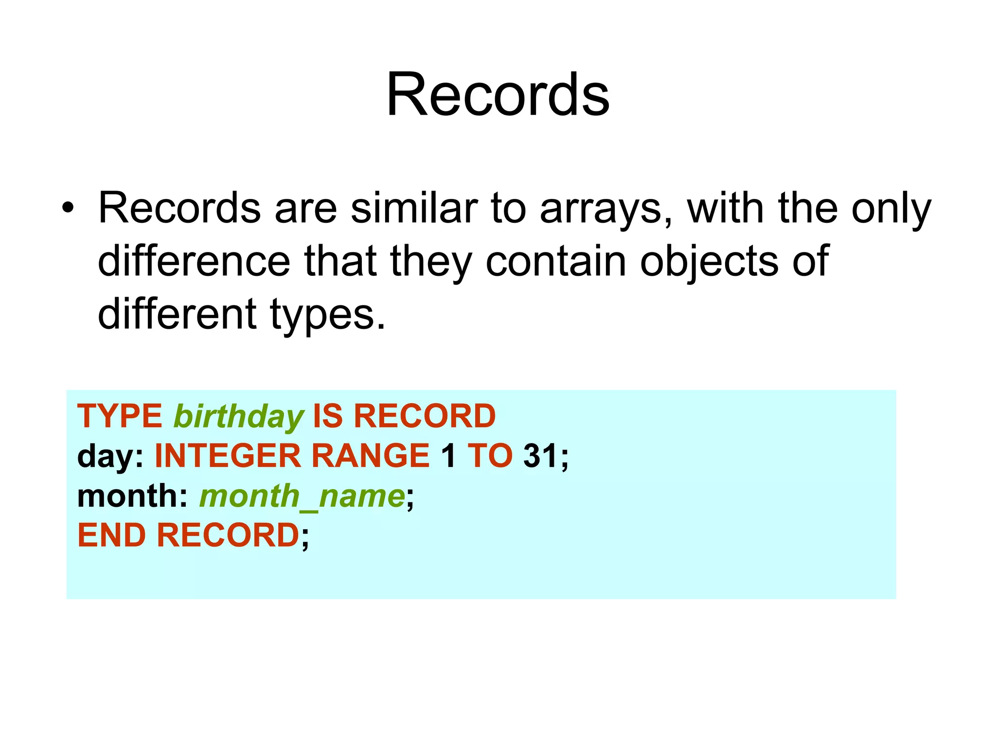 Records
• Records are similar to arrays, with the only
difference that they contain objects of
different types.
TYPE birthday IS RECORD
day: INTEGER RANGE 1 TO 31;
month: month_name;
END RECORD;
 