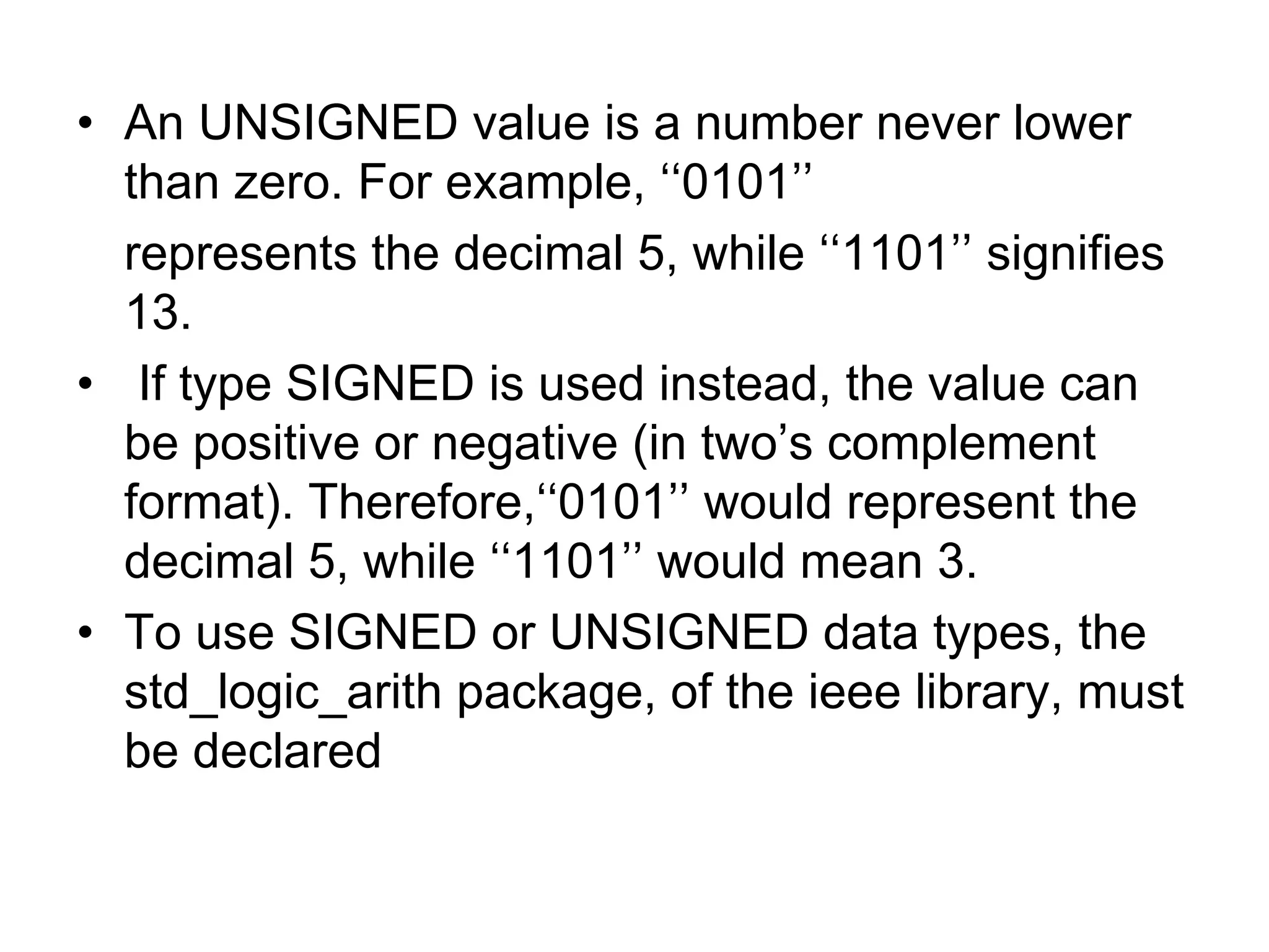 • An UNSIGNED value is a number never lower
than zero. For example, ‘‘0101’’
represents the decimal 5, while ‘‘1101’’ signifies
13.
• If type SIGNED is used instead, the value can
be positive or negative (in two’s complement
format). Therefore,‘‘0101’’ would represent the
decimal 5, while ‘‘1101’’ would mean 3.
• To use SIGNED or UNSIGNED data types, the
std_logic_arith package, of the ieee library, must
be declared
 