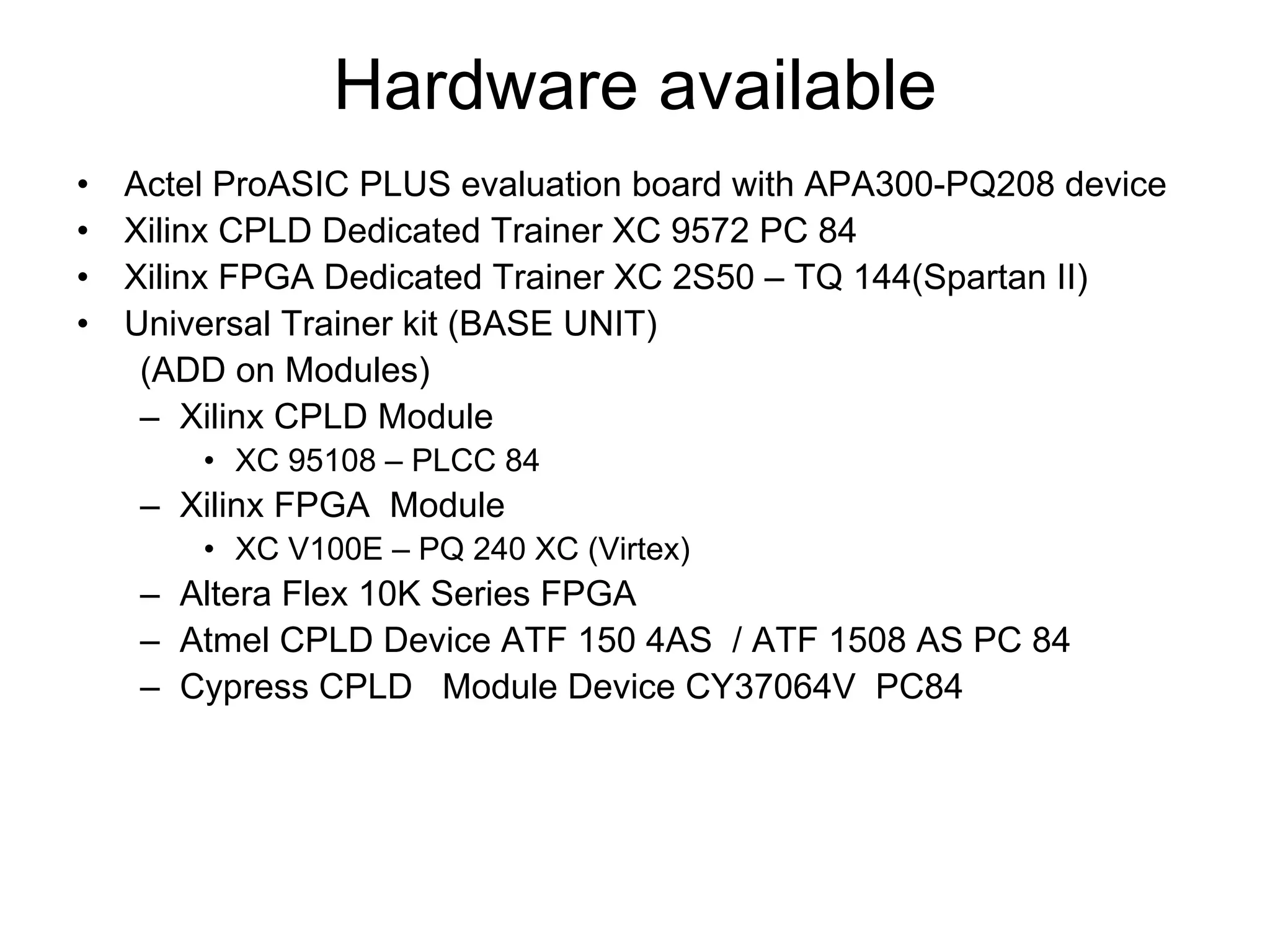 Hardware available
• Actel ProASIC PLUS evaluation board with APA300-PQ208 device
• Xilinx CPLD Dedicated Trainer XC 9572 PC 84
• Xilinx FPGA Dedicated Trainer XC 2S50 – TQ 144(Spartan II)
• Universal Trainer kit (BASE UNIT)
(ADD on Modules)
– Xilinx CPLD Module
• XC 95108 – PLCC 84
– Xilinx FPGA Module
• XC V100E – PQ 240 XC (Virtex)
– Altera Flex 10K Series FPGA
– Atmel CPLD Device ATF 150 4AS / ATF 1508 AS PC 84
– Cypress CPLD Module Device CY37064V PC84
 