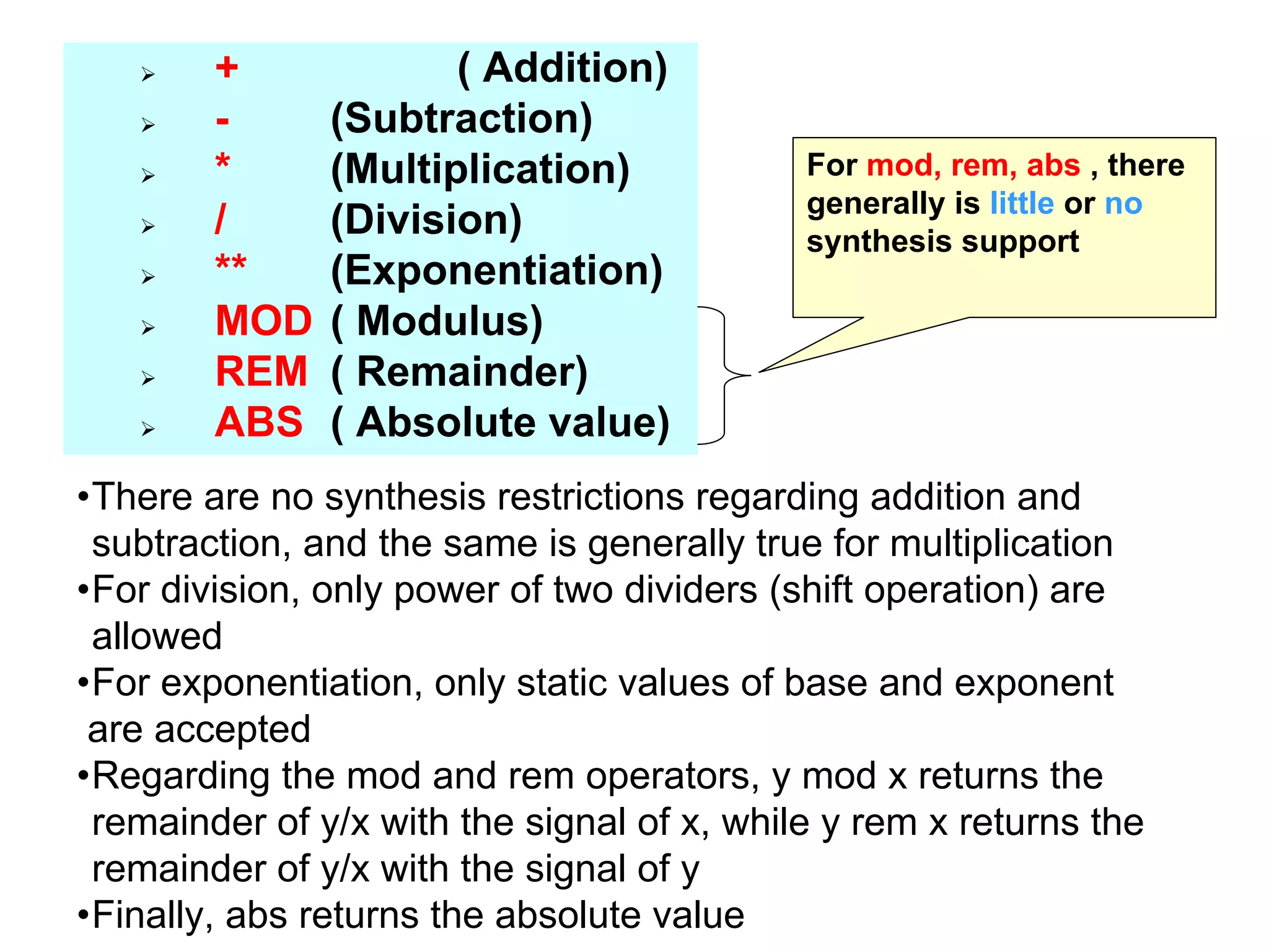 + ( Addition)
- (Subtraction)
* (Multiplication)
/ (Division)
** (Exponentiation)
MOD ( Modulus)
REM ( Remainder)
ABS ( Absolute value)
•There are no synthesis restrictions regarding addition and
subtraction, and the same is generally true for multiplication
•For division, only power of two dividers (shift operation) are
allowed
•For exponentiation, only static values of base and exponent
are accepted
•Regarding the mod and rem operators, y mod x returns the
remainder of y/x with the signal of x, while y rem x returns the
remainder of y/x with the signal of y
•Finally, abs returns the absolute value
For mod, rem, abs , there
generally is little or no
synthesis support
 