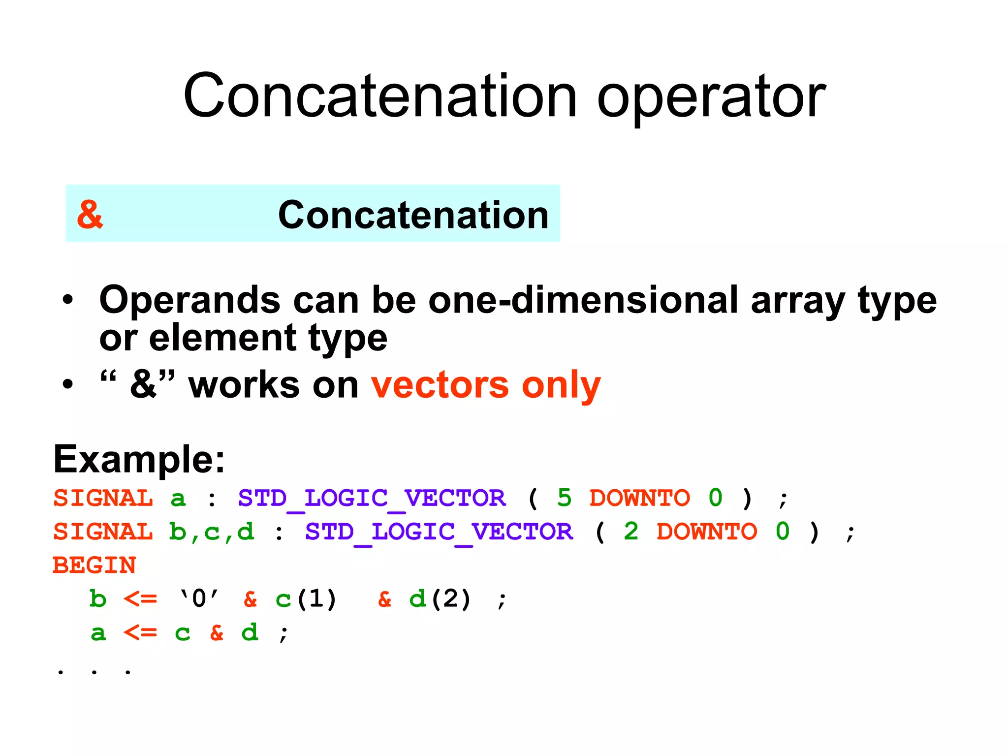 Concatenation operator
• Operands can be one-dimensional array type
or element type
• “ &” works on vectors only
& Concatenation
Example:
SIGNAL a : STD_LOGIC_VECTOR ( 5 DOWNTO 0 ) ;
SIGNAL b,c,d : STD_LOGIC_VECTOR ( 2 DOWNTO 0 ) ;
BEGIN
b <= ‘0’ & c(1) & d(2) ;
a <= c & d ;
. . .
 