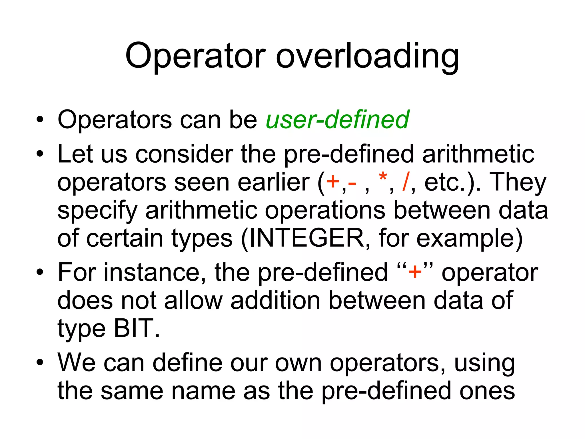 Operator overloading
• Operators can be user-defined
• Let us consider the pre-defined arithmetic
operators seen earlier (+,- , *, /, etc.). They
specify arithmetic operations between data
of certain types (INTEGER, for example)
• For instance, the pre-defined ‘‘+’’ operator
does not allow addition between data of
type BIT.
• We can define our own operators, using
the same name as the pre-defined ones
 