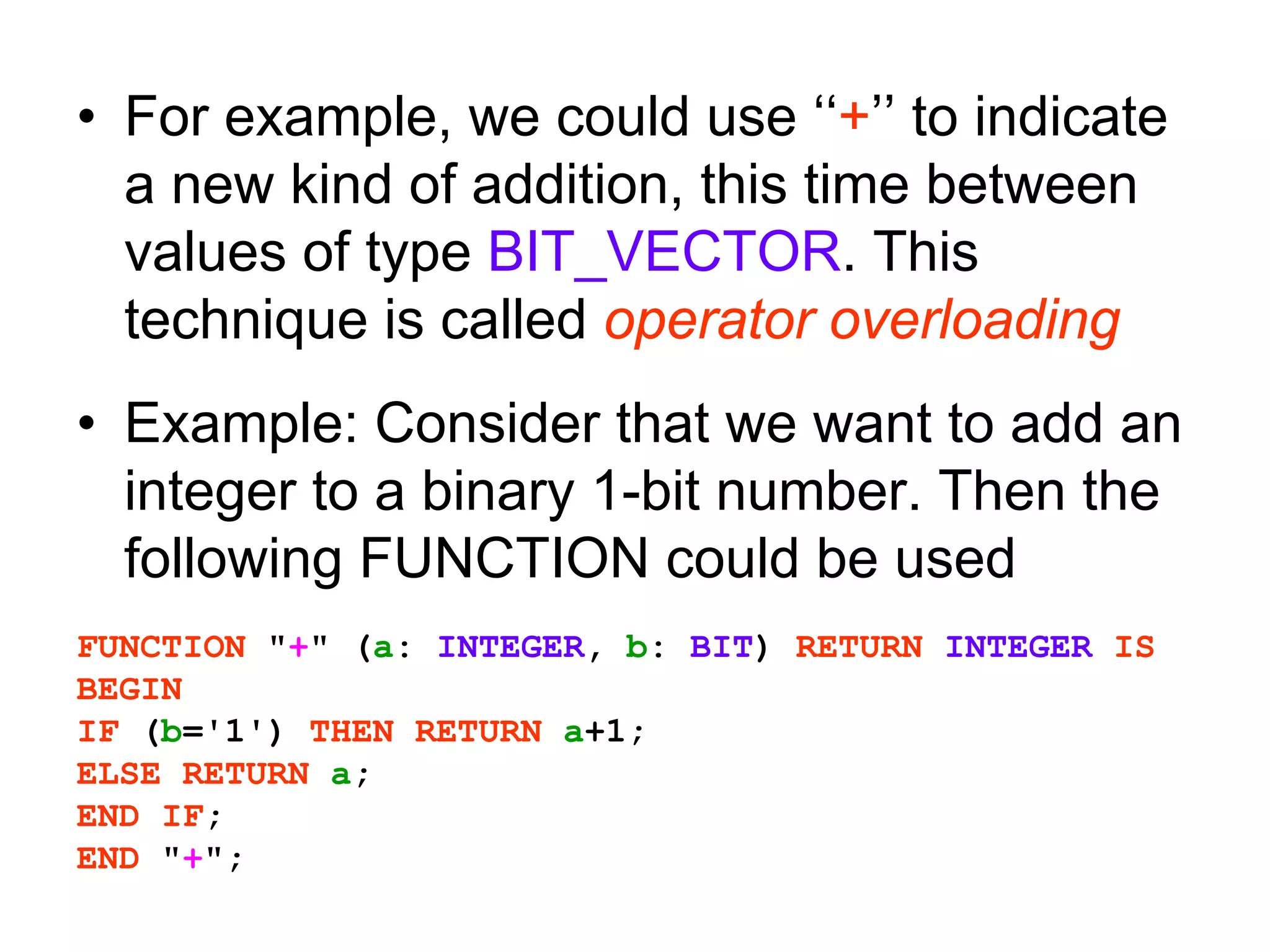 • For example, we could use ‘‘+’’ to indicate
a new kind of addition, this time between
values of type BIT_VECTOR. This
technique is called operator overloading
• Example: Consider that we want to add an
integer to a binary 1-bit number. Then the
following FUNCTION could be used
FUNCTION "+" (a: INTEGER, b: BIT) RETURN INTEGER IS
BEGIN
IF (b='1') THEN RETURN a+1;
ELSE RETURN a;
END IF;
END "+";
 