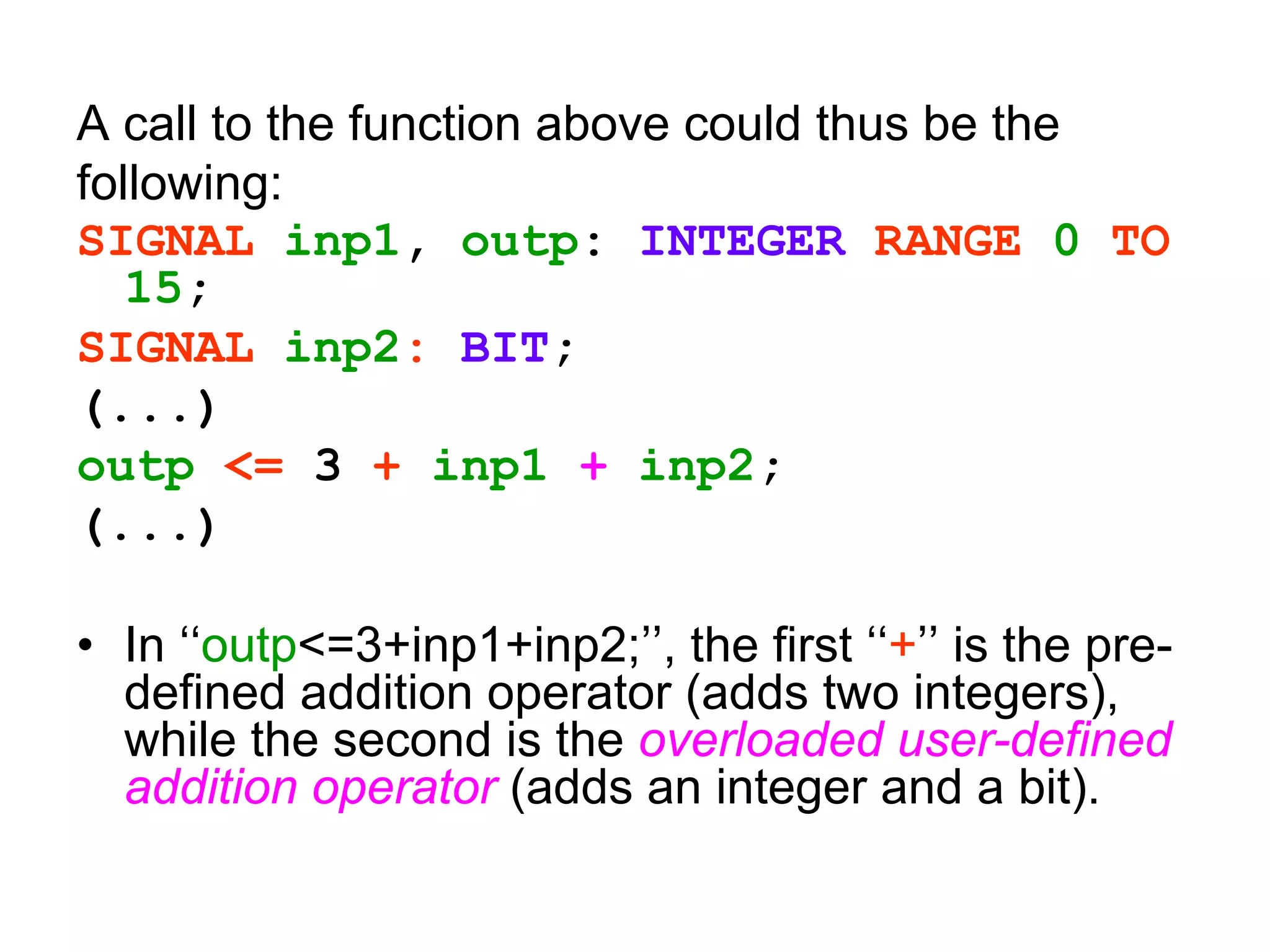 A call to the function above could thus be the
following:
SIGNAL inp1, outp: INTEGER RANGE 0 TO
15;
SIGNAL inp2: BIT;
(...)
outp <= 3 + inp1 + inp2;
(...)
• In ‘‘outp<=3+inp1+inp2;’’, the first ‘‘+’’ is the pre-
defined addition operator (adds two integers),
while the second is the overloaded user-defined
addition operator (adds an integer and a bit).
 