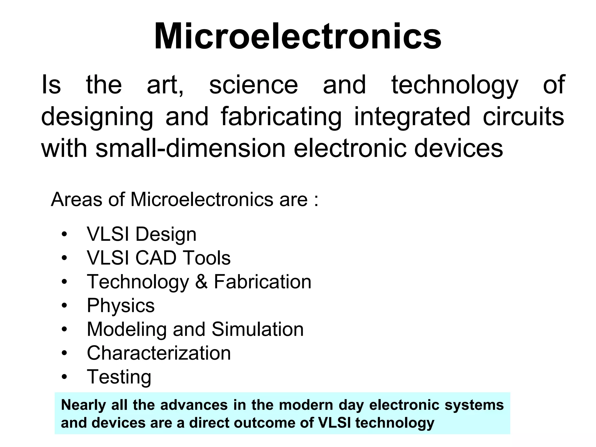 Microelectronics
Is the art, science and technology of
designing and fabricating integrated circuits
with small-dimension electronic devices
Areas of Microelectronics are :
• VLSI Design
• VLSI CAD Tools
• Technology & Fabrication
• Physics
• Modeling and Simulation
• Characterization
• Testing
Nearly all the advances in the modern day electronic systems
and devices are a direct outcome of VLSI technology
 