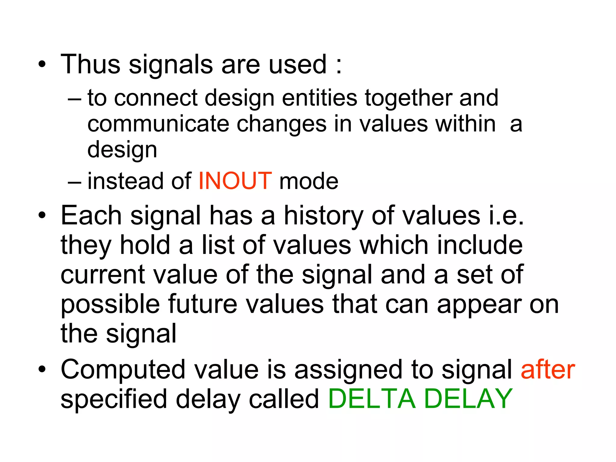 • Thus signals are used :
– to connect design entities together and
communicate changes in values within a
design
– instead of INOUT mode
• Each signal has a history of values i.e.
they hold a list of values which include
current value of the signal and a set of
possible future values that can appear on
the signal
• Computed value is assigned to signal after
specified delay called DELTA DELAY
 