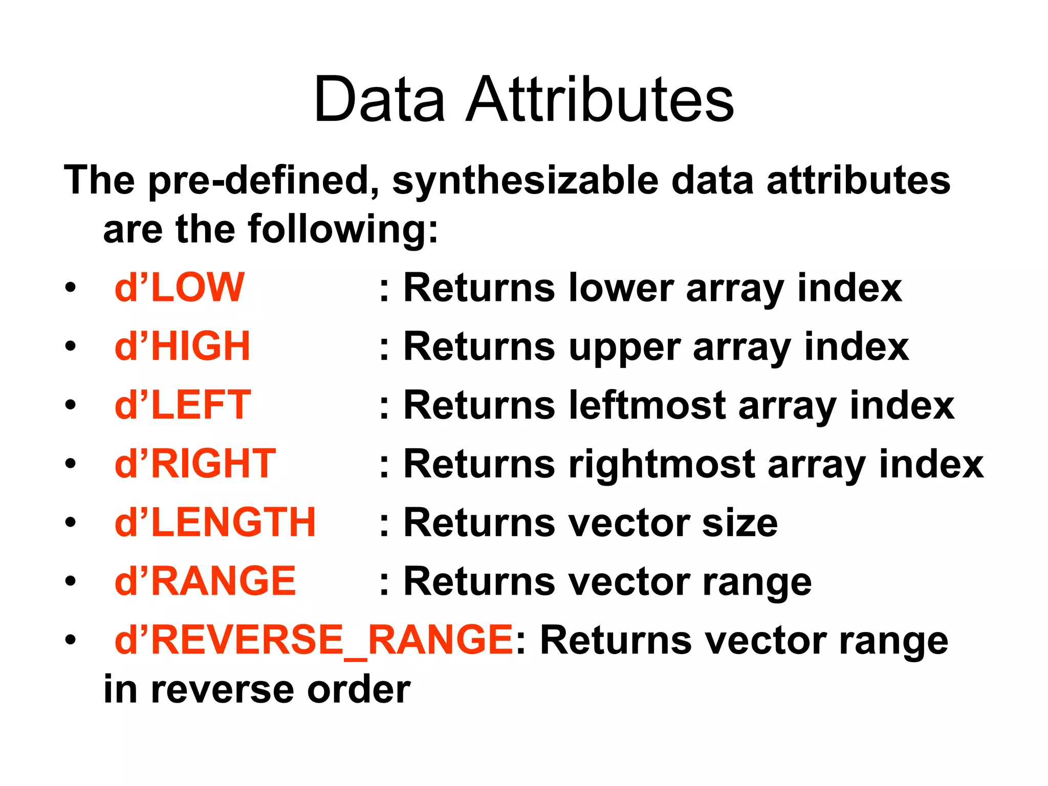 Data Attributes
The pre-defined, synthesizable data attributes
are the following:
• d’LOW : Returns lower array index
• d’HIGH : Returns upper array index
• d’LEFT : Returns leftmost array index
• d’RIGHT : Returns rightmost array index
• d’LENGTH : Returns vector size
• d’RANGE : Returns vector range
• d’REVERSE_RANGE: Returns vector range
in reverse order
 