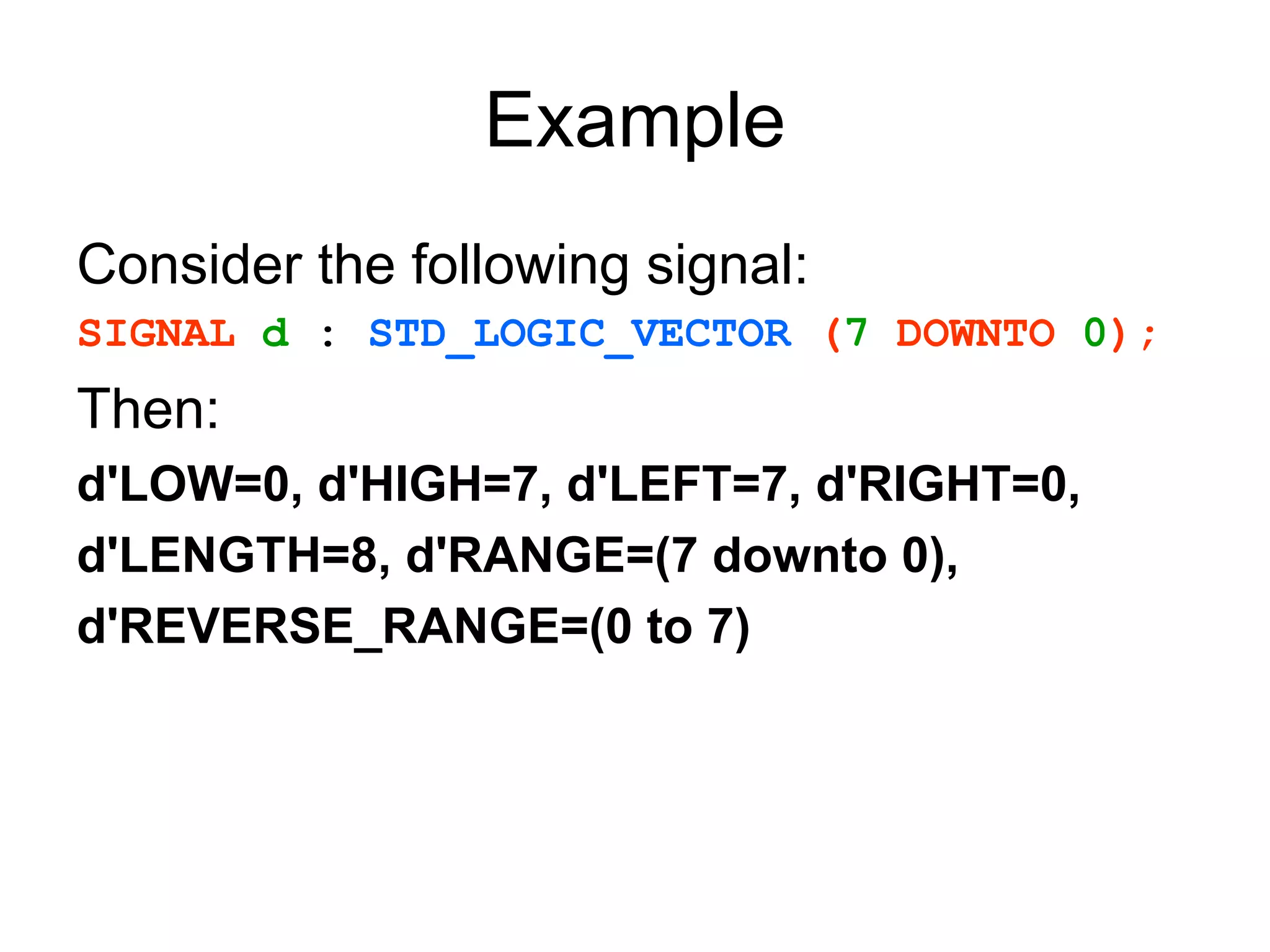 Example
Consider the following signal:
SIGNAL d : STD_LOGIC_VECTOR (7 DOWNTO 0);
Then:
d'LOW=0, d'HIGH=7, d'LEFT=7, d'RIGHT=0,
d'LENGTH=8, d'RANGE=(7 downto 0),
d'REVERSE_RANGE=(0 to 7)
 