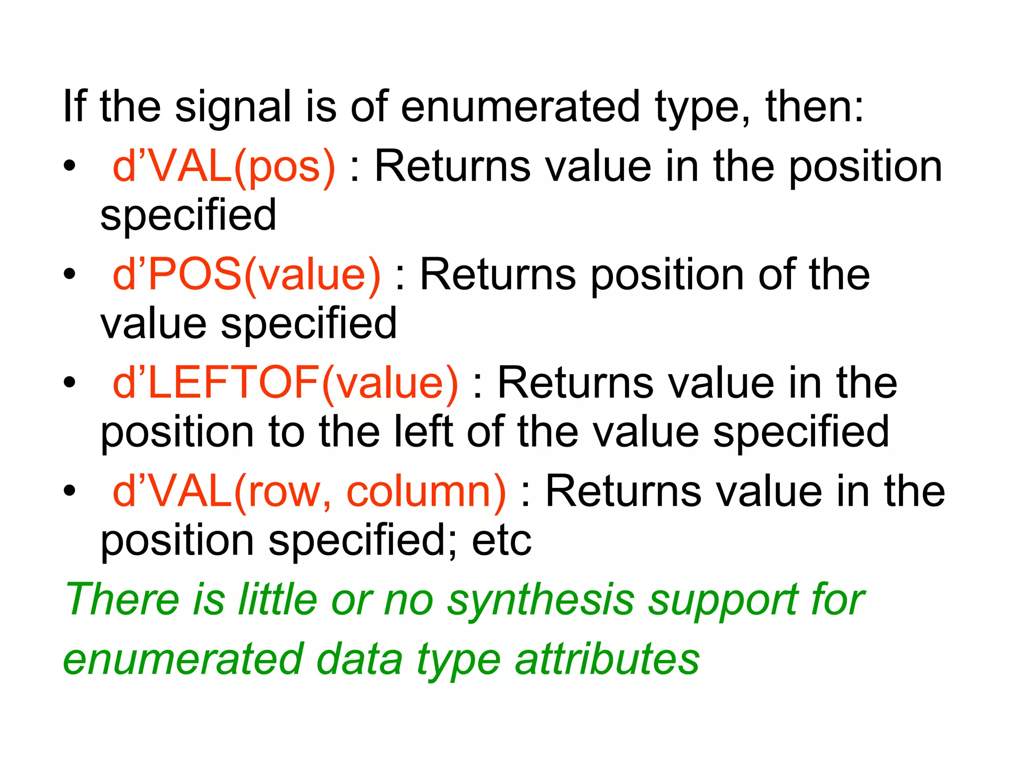 If the signal is of enumerated type, then:
• d’VAL(pos) : Returns value in the position
specified
• d’POS(value) : Returns position of the
value specified
• d’LEFTOF(value) : Returns value in the
position to the left of the value specified
• d’VAL(row, column) : Returns value in the
position specified; etc
There is little or no synthesis support for
enumerated data type attributes
 