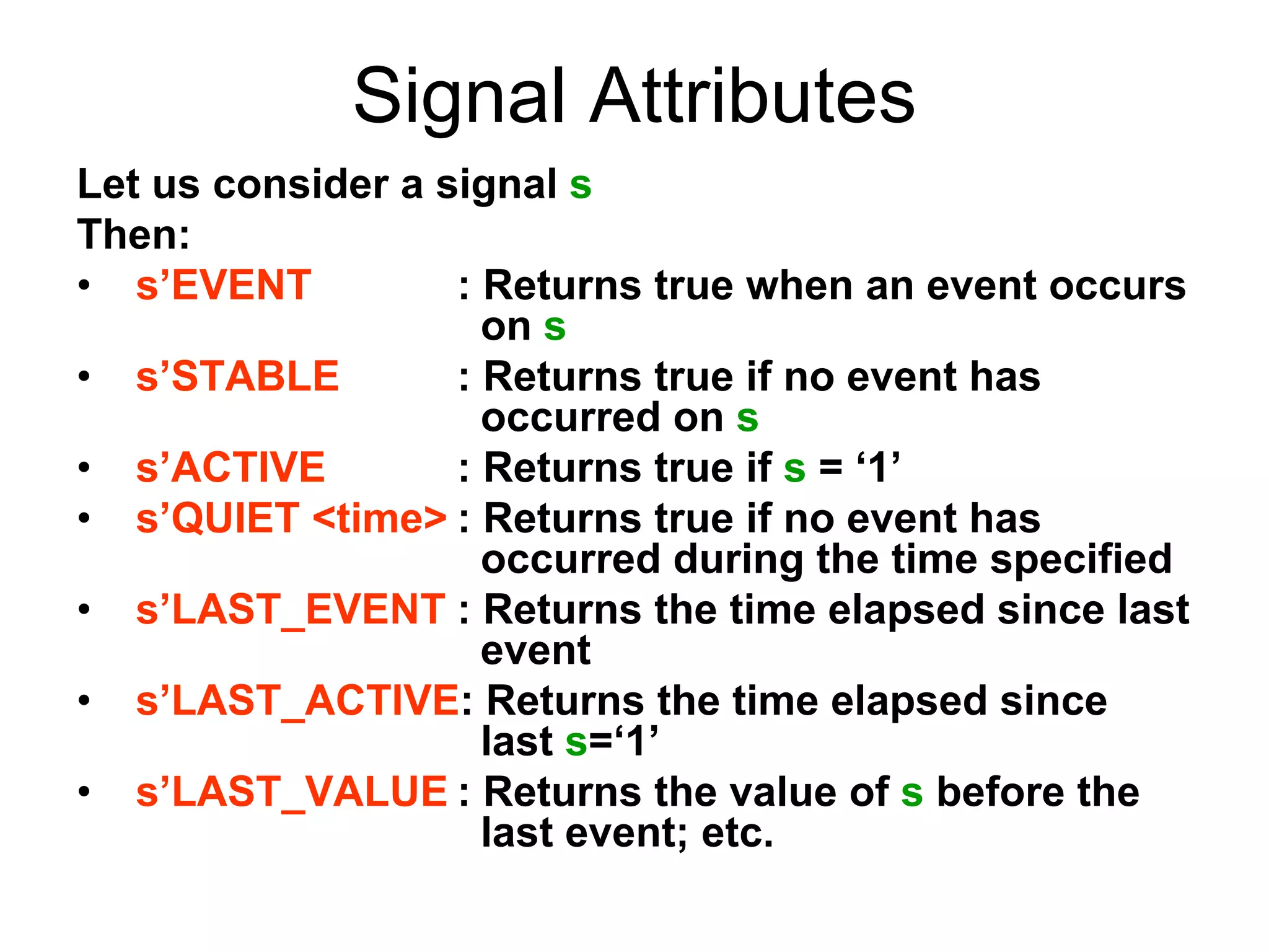 Signal Attributes
Let us consider a signal s
Then:
• s’EVENT : Returns true when an event occurs
on s
• s’STABLE : Returns true if no event has
occurred on s
• s’ACTIVE : Returns true if s = ‘1’
• s’QUIET <time> : Returns true if no event has
occurred during the time specified
• s’LAST_EVENT : Returns the time elapsed since last
event
• s’LAST_ACTIVE: Returns the time elapsed since
last s=‘1’
• s’LAST_VALUE : Returns the value of s before the
last event; etc.
 