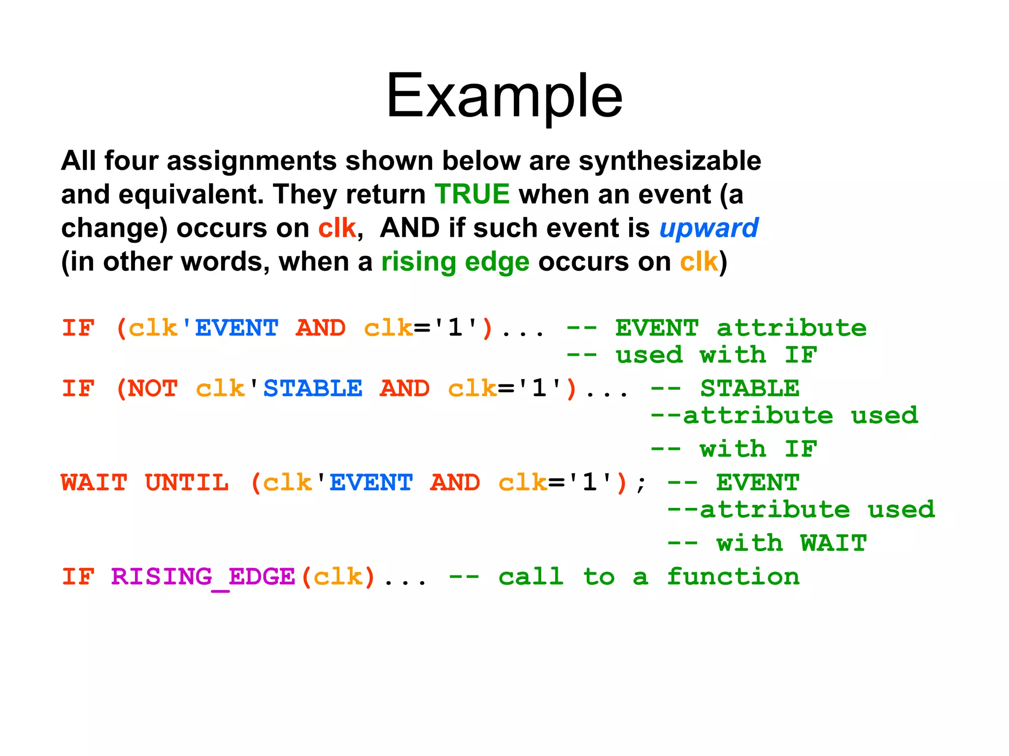Example
All four assignments shown below are synthesizable
and equivalent. They return TRUE when an event (a
change) occurs on clk, AND if such event is upward
(in other words, when a rising edge occurs on clk)
IF (clk'EVENT AND clk='1')... -- EVENT attribute
-- used with IF
IF (NOT clk'STABLE AND clk='1')... -- STABLE
--attribute used
-- with IF
WAIT UNTIL (clk'EVENT AND clk='1'); -- EVENT
--attribute used
-- with WAIT
IF RISING_EDGE(clk)... -- call to a function
 